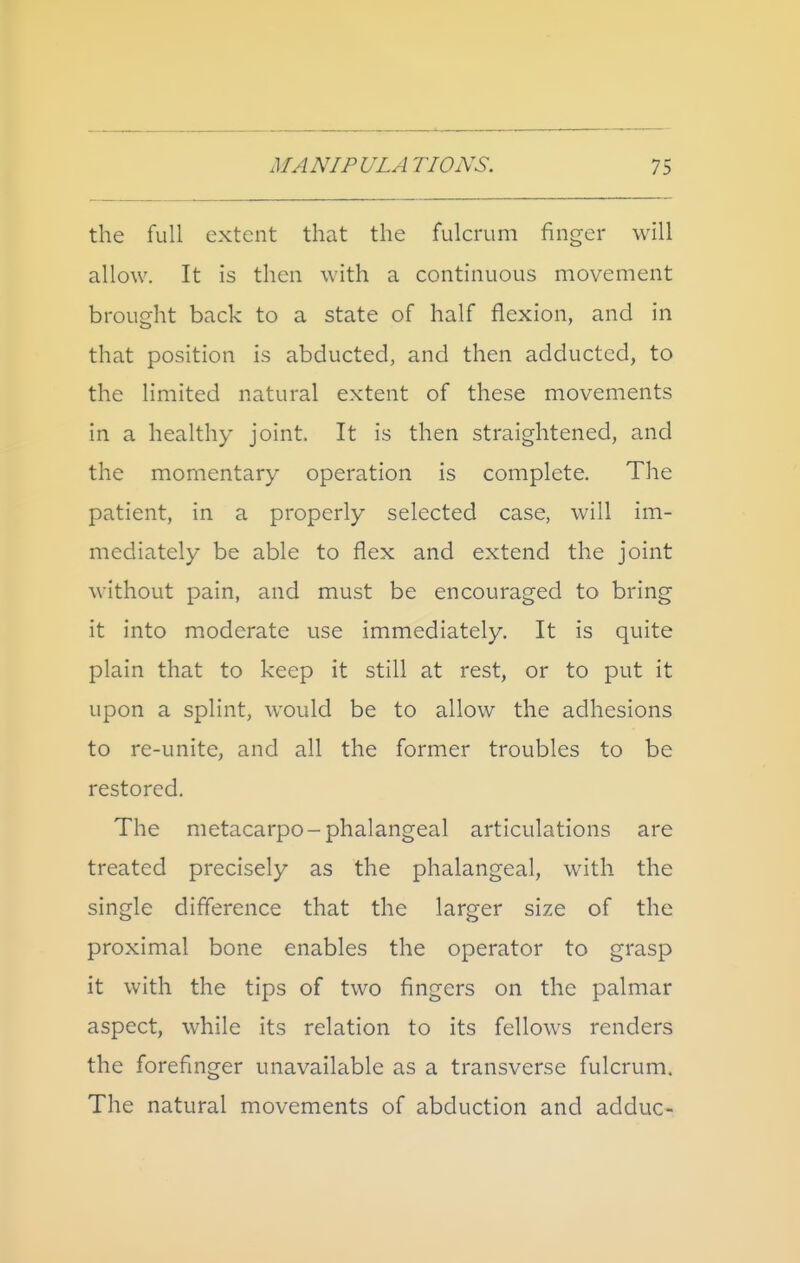 the full extent that the fulcrum finger will allow. It is then with a continuous movement brought back to a state of half flexion, and in that position is abducted, and then adductcd, to the limited natural extent of these movements in a healthy joint. It is then straightened, and the momentary operation is complete. The patient, in a properly selected case, will im- mediately be able to flex and extend the joint without pain, and must be encouraged to bring it into moderate use immediately. It is quite plain that to keep it still at rest, or to put it upon a splint, would be to allow the adhesions to re-unite, and all the former troubles to be restored. The metacarpo-phalangeal articulations are treated precisely as the phalangeal, with the single diflerence that the larger size of the proximal bone enables the operator to grasp it with the tips of two fingers on the palmar aspect, while its relation to its fellows renders the forefinger unavailable as a transverse fulcrum. The natural movements of abduction and adduc-