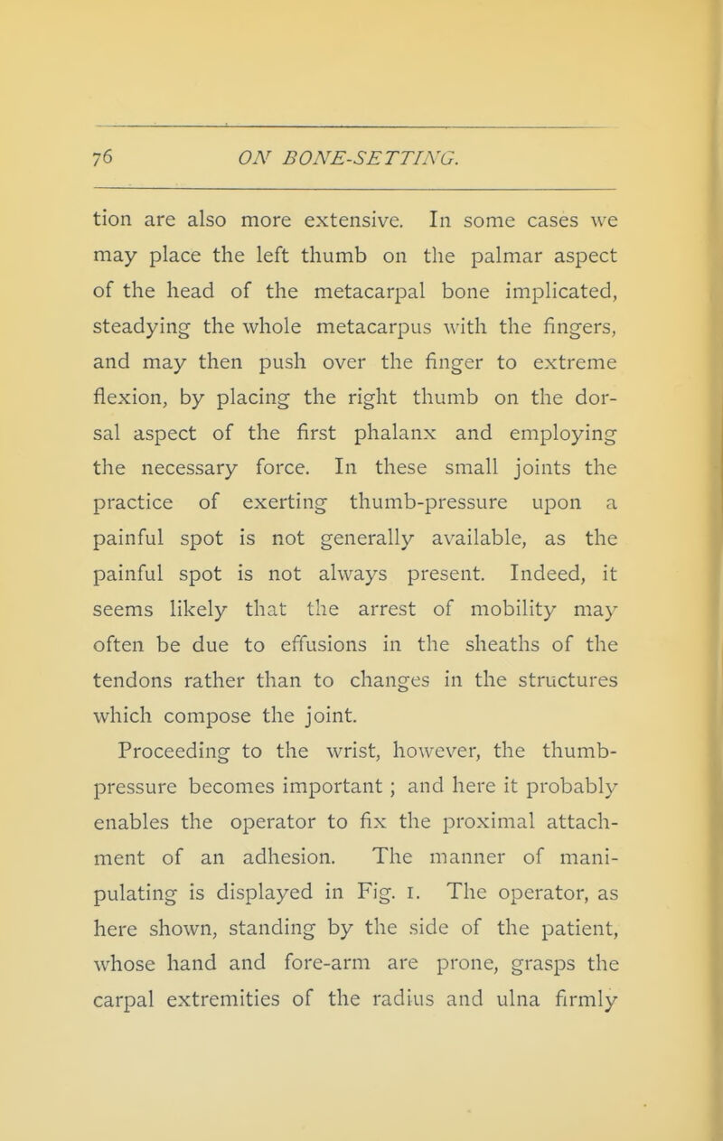 tion are also more extensive. In some cases we may place the left thumb on the palmar aspect of the head of the metacarpal bone implicated, steadying the whole metacarpus with the fingers, and may then push over the finger to extreme flexion, by placing the right thumb on the dor- sal aspect of the first phalanx and employing the necessary force. In these small joints the practice of exerting thumb-pressure upon a painful spot is not generally available, as the painful spot is not always present. Indeed, it seems likely that the arrest of mobility may often be due to effusions in the sheaths of the tendons rather than to changes in the structures which compose the joint. Proceeding to the wrist, however, the thumb- pressure becomes important; and here it probably enables the operator to fix the proximal attach- ment of an adhesion. The manner of mani- pulating is displayed in Fig. i. The operator, as here shown, standing by the side of the patient, whose hand and fore-arm are prone, grasps the carpal extremities of the radius and ulna firmly