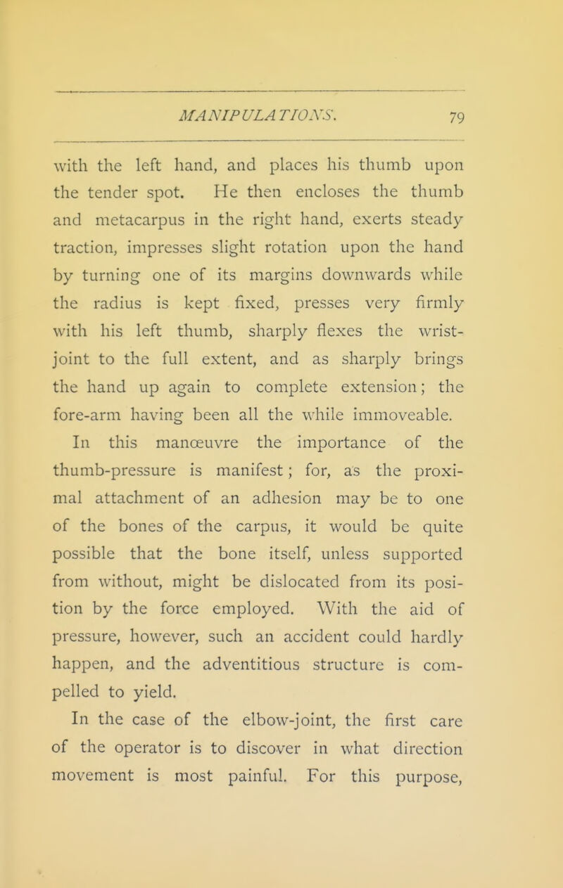 with the left hand, and places his thumb upon the tender spot. He then encloses the thumb and metacarpus in the right hand, exerts steady- traction, impresses slight rotation upon the hand by turning one of its margins downwards while the radius is kept fixed, presses very firmly with his left thumb, sharply flexes the wrist- joint to the full extent, and as sharply brings the hand up again to complete extension; the fore-arm having been all the while immoveable. In this manoeuvre the importance of the thumb-pressure is manifest; for, as the proxi- mal attachment of an adhesion may be to one of the bones of the carpus, it would be quite possible that the bone itself, unless supported from without, might be dislocated from its posi- tion by the force employed. With the aid of pressure, however, such an accident could hardly happen, and the adventitious structure is com- pelled to yield. In the case of the elbow-joint, the first care of the operator is to discover in what direction movement is most painful. For this purpose,