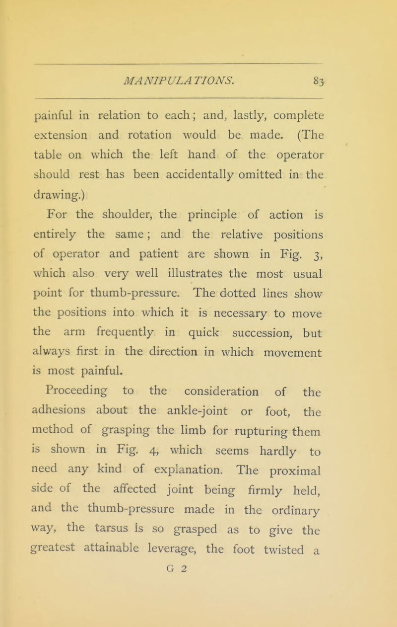 painful in relation to each; and, lastly, complete extension and rotation would be made. (The table on which the left hand of the operator should rest has been accidentally omitted in the drawing.) For the shoulder, the principle of action is entirely the same; and the relative positions of operator and patient are shown in Fig. 3, which also very well illustrates the most usual point for thumb-pressure. The dotted lines show the positions into which it is necessary to move the arm frequently in quick succession, but always first in the direction in which movement is most painful. Proceeding to the consideration of the adhesions about the ankle-joint or foot, the method of grasping the limb for rupturing them is shown in Fig. 4, which seems hardly to need any kind of explanation. The proximal side of the affected joint being firmly held, and the thumb-pressure made in the ordinary way, the tarsus is so grasped as to give the greatest attainable leverage, the foot twisted a