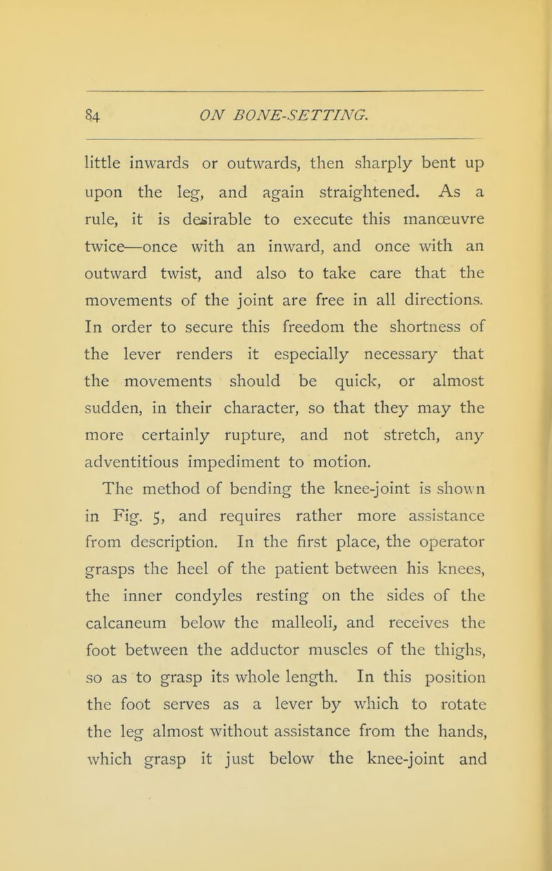 little inwards or outwards, then sharply bent up upon the leg, and again straightened. As a rule, it is desirable to execute this manoeuvre twice—once with an inward, and once with an outward twist, and also to take care that the movements of the joint are free in all directions. In order to secure this freedom the shortness of the lever renders it especially necessary that the movements should be quick, or almost sudden, in their character, so that they may the more certainly rupture, and not stretch, any adventitious impediment to motion. The method of bending the knee-joint is shown in Fig. 5, and requires rather more assistance from description. In the first place, the operator grasps the heel of the patient between his knees, the inner condyles resting on the sides of the calcaneum below the malleoli, and receives the foot between the adductor muscles of the thighs, so as to grasp its whole length. In this position the foot serves as a lever by which to rotate the leg almost without assistance from the hands, which grasp it just below the knee-joint and