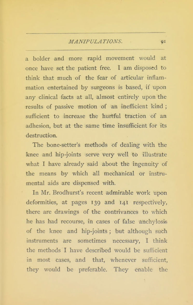 a bolder and more rapid movement would at once have set the patient free. I am disposed to think that much of the fear of articular inflam- mation entertained by surgeons is based, if upon any clinical facts at all, almost entirely upon the results of passive motion of an inefficient kind ; sufficient to increase the hurtful traction of an adhesion, but at the same time insufficient for its destruction. The bone-setter's methods of dealing with the knee and hip-joints serve very well to illustrate what I have already said about the ingenuity of the means by which all mechanical or instru- mental aids are dispensed with. In Mr. Brodhurst's recent admirable work upon deformities, at pages 139 and 141 respectively, there are drawings of the contrivances to which he has had recourse, in cases of false anchylosis of the knee and hip-joints ; but although such instruments are sometimes necessary, I think the methods I have described would be sufficient in most cases, and that, whenever sufficient, they would be preferable. They enable the