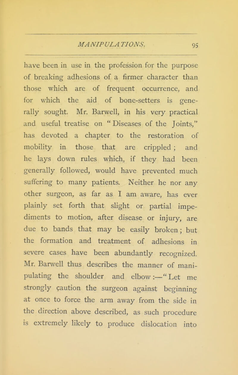 have been in use in the profession for the purpose of breaking adhesions of a firmer character than those which are of frequent occurrence, and for which the aid of bone-setters is gene- rally sought. Mr. Barwell, in his very practical and useful treatise on  Diseases of the Joints, has devoted a chapter to the restoration of mobility in those that are crippled ; and he lays down rules which, if they had been generally followed, would have prevented much suffering to many patients. Neither he nor any other surgeon, as far as I am aware, has ever plainly set forth that slight or partial impe- diments to motion, after disease or injury, are due to bands that may be easily broken; but the formation and treatment of adhesions in severe cases have been abundantly recognized. Mr. Barwell thus describes the manner of mani- pulating the shoulder and elbow:—Let me strongly <paution the surgeon against beginning at once to force the arm away from the side in the direction above described, as such procedure is extremely likely to produce dislocation into