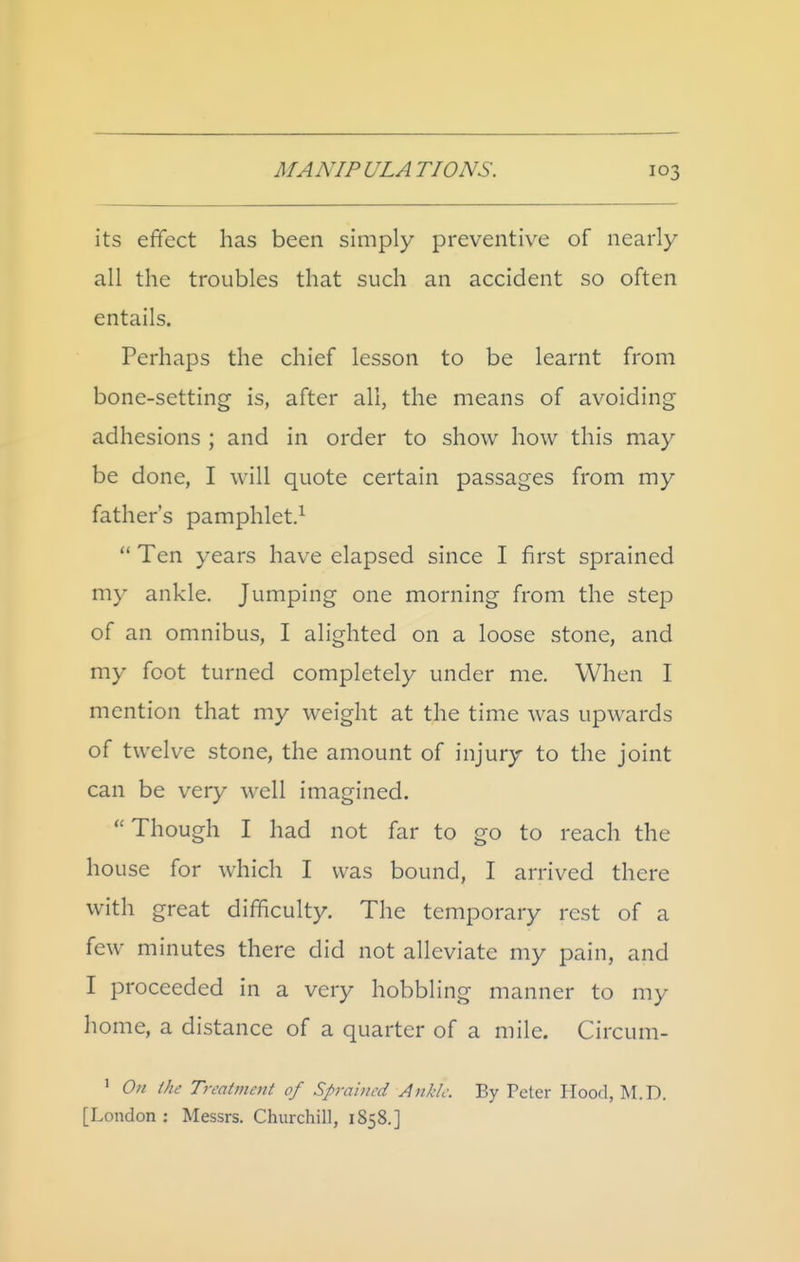 its effect has been simply preventive of nearly all the troubles that such an accident so often entails. Perhaps the chief lesson to be learnt from bone-setting is, after all, the means of avoiding adhesions ; and in order to show how this may be done, I will quote certain passages from my father's pamphlet.^  Ten years have elapsed since I first sprained my ankle. Jumping one morning from the step of an omnibus, I alighted on a loose stone, and my foot turned completely under me. When I mention that my weight at the time was upwards of twelve stone, the amount of injury to the joint can be very well imagined.  Though I had not far to go to reach the house for which I was bound, I arrived there with great difficulty. The temporary rest of a few minutes there did not alleviate my pain, and I proceeded in a very hobbling manner to my liome, a distance of a quarter of a mile. Circum- ' On Ihc Treatment of Sprained Ankle. By Peter Hood, M.D. [London : Messrs. Churchill, 1858.]