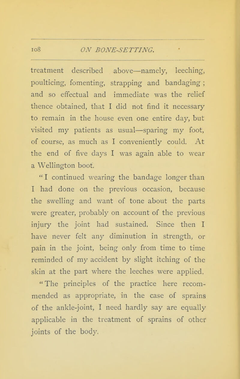 treatment described above—namely, leeching, poulticing, fomenting, strapping and bandaging ; and so effectual and immediate was the relief thence obtained, that I did not find it necessary to remain in the house even one entire day, but visited my patients as usual—sparing my foot, of course, as much as I conveniently could. At the end of five days I was again able to wear a Wellington boot.  I continued wearing the bandage longer than I had done on the previous occasion, because the swelling and want of tone about the parts were greater, probably on account of the previous injury the joint had sustained. Since then I have never felt any diminution in strength, or pain in the joint, being only from time to time reminded of my accident by slight itching of the skin at the part where the leeches were applied.  The principles of the practice here recom- mended as appropriate, in the case of sprains of the ankle-joint, I need hardly say are equally applicable in the treatment of sprains of other joints of the body.