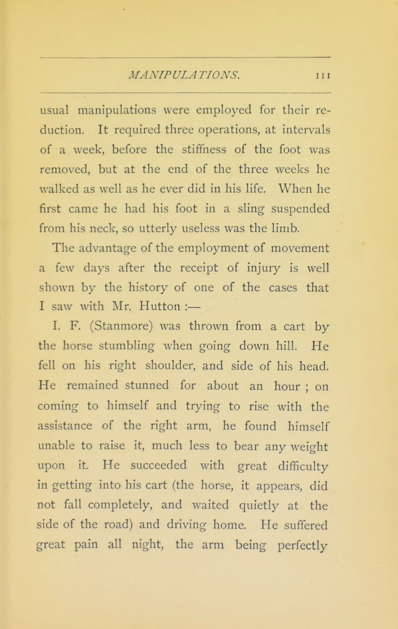 usual manipulations were employed for their re- duction. It required three operations, at intervals of a week, before the stiffness of the foot was removed, but at the end of the three weeks he walked as well as he ever did in his life. When he first came he had his foot in a sling suspended from his neck, so utterly useless was the limb. The advantage of the employment of movement a few days after the receipt of injury is well shown by the history of one of the cases that I saw with Mr. Hutton :— I. F. (Stanmore) was thrown from a cart by the horse stumbling when going down hill. He fell on his right shoulder, and side of his head. He remained stunned for about an hour ; on coming to himself and trying to rise with the assistance of the right arm, he found himself unable to raise it, much less to bear any weight upon it. He succeeded with great difficulty in getting into his cart (the horse, it appears, did not fall completely, and waited quietly at the side of the road) and driving home. He suffered great pain all night, the arm being perfectly