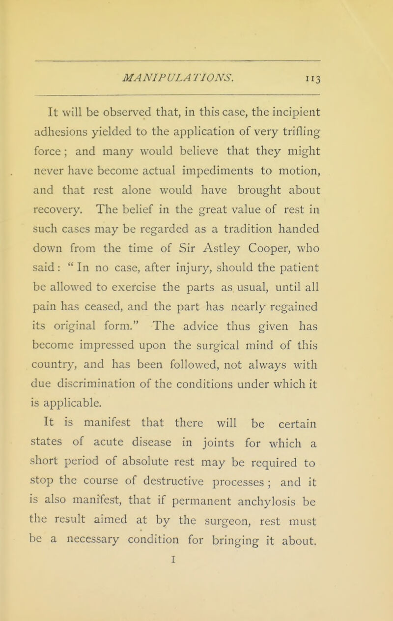 It will be observed that, in this case, the incipient adhesions yielded to the application of very trifling force; and many would believe that they might never have become actual impediments to motion, and that rest alone would have brought about recovery. The belief in the great value of rest in such cases may be regarded as a tradition handed down from the time of Sir Astley Cooper, who said :  In no case, after injury, should the patient be allowed to exercise the parts as usual, until all pain has ceased, and the part has nearly regained its original form. The advice thus given has become impressed upon the surgical mind of this country, and has been followed, not always w^ith due discrimination of the conditions under which it is applicable. It is manifest that there will be certain states of acute disease in joints for which a short period of absolute rest may be required to stop the course of destructive processes ; and it is also manifest, that if permanent anchylosis be the result aimed at by the surgeon, rest must be a necessary condition for bringing it about. I