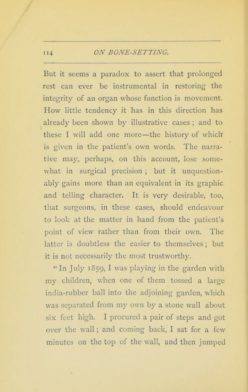 But it seems a paradox to assert that prolonged rest can ever be instrumental in restoring the integrity of an organ whose function is movement. How little tendency it has in this direction has already been shown by illustrative cases ; and to these I will add one more—the history of which' is given in the patient's own words. The narra- tive may, perhaps, on this account, lose some- what in surgical precision ; but it unquestion- ably gains more than an equivalent in its graphic and telling character. It is very desirable, too, that surgeons, in these cases, should endeavour to look at the matter in hand from the patient's point of view rather than from their own. The latter is doubtless the easier to themselves; but it is not necessarily the most trustworthy. In July 1859, I was playing in the garden with my children, when one of them tossed a large india-rubber ball into the adjoining garden, which was separated from my own by a stone wall about six feet high. I procured a pair of steps and got over the wall; and coming back, I sat for a few minutes on the top of the wall, and then jumped