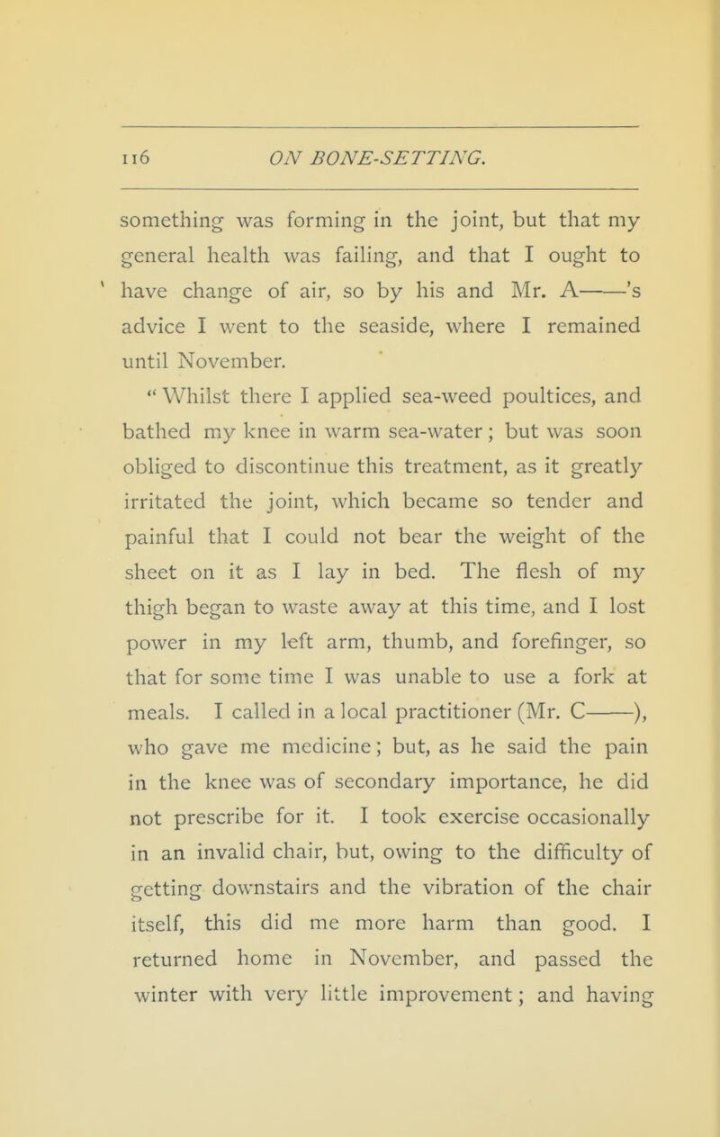 something was forming in the joint, but that my general health was failing, and that I ought to have change of air, so by his and Mr. A 's advice I went to the seaside, where I remained until November. ** Whilst there I applied sea-weed poultices, and bathed my knee in warm sea-water ; but was soon obliged to discontinue this treatment, as it greatly irritated the joint, which became so tender and painful that I could not bear the weight of the sheet on it as I lay in bed. The flesh of my thigh began to waste away at this time, and I lost power in my left arm, thumb, and forefinger, so that for some time I was unable to use a fork at meals. I called in a local practitioner (Mr. C ), who gave me medicine; but, as he said the pain in the knee was of secondary importance, he did not prescribe for it. I took exercise occasionally in an invalid chair, but, owing to the difficulty of getting downstairs and the vibration of the chair itself, this did me more harm than good. I returned home in November, and passed the winter with very little improvement; and having