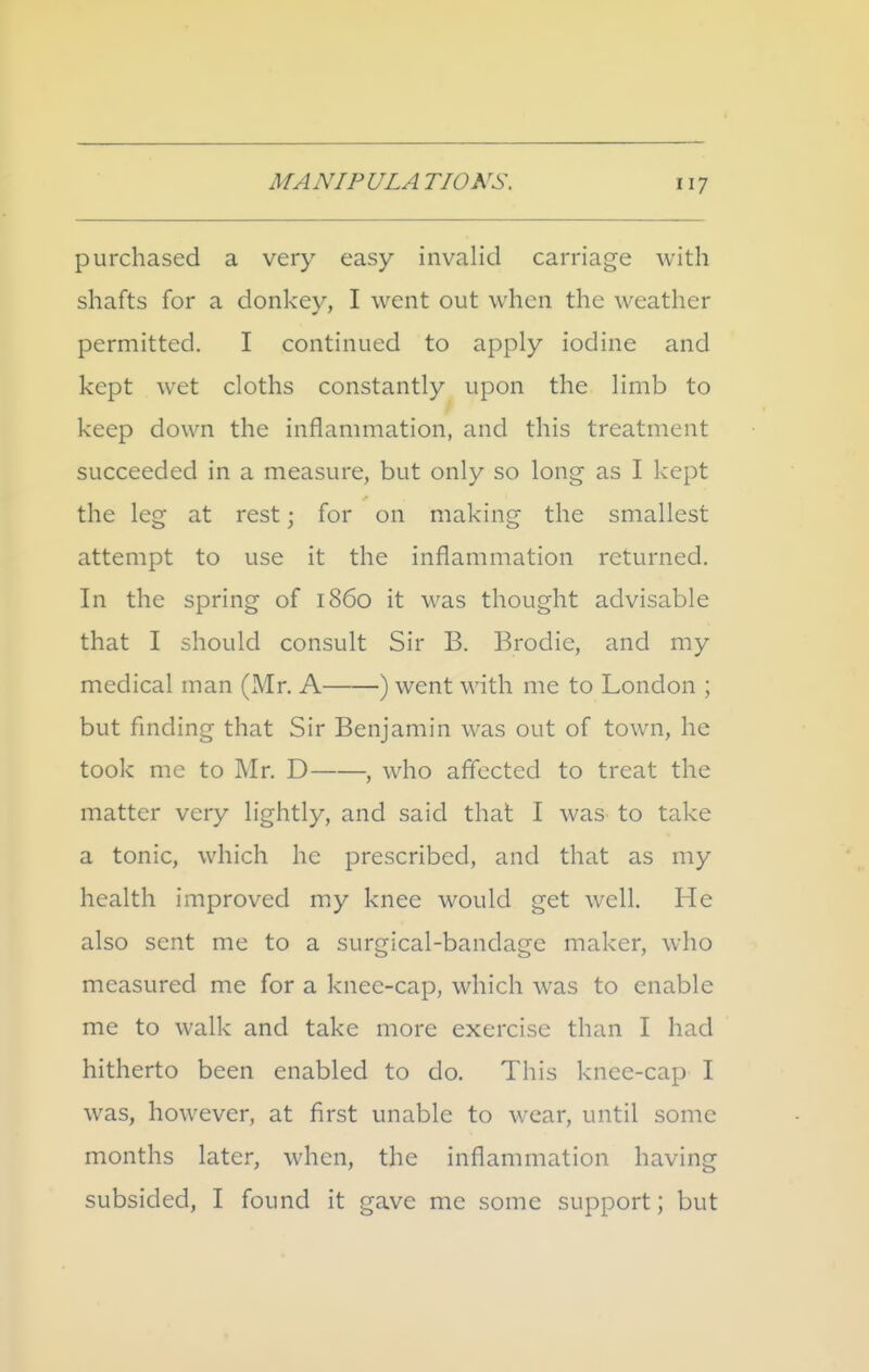 purchased a very easy invalid carriage with shafts for a donkey, I went out when the weather permitted. I continued to apply iodine and kept wet cloths constantly upon the limb to keep down the inflammation, and this treatment succeeded in a measure, but only so long as I kept the leg at rest; for on making the smallest attempt to use it the inflammation returned. In the spring of i860 it was thought advisable that I should consult Sir B. Brodie, and my medical man (Mr. A ) went with me to London ; but finding that Sir Benjamin was out of town, he took mc to Mr. D , who afl'ccted to treat the matter very lightly, and said that I was to take a tonic, which he prescribed, and that as my health improved my knee would get well. He also sent me to a surgical-bandage maker, who measured me for a knee-cap, which was to enable me to walk and take more exercise than I had hitherto been enabled to do. This knee-cap I was, however, at first unable to wear, until some months later, when, the inflammation having subsided, I found it gave me some support; but