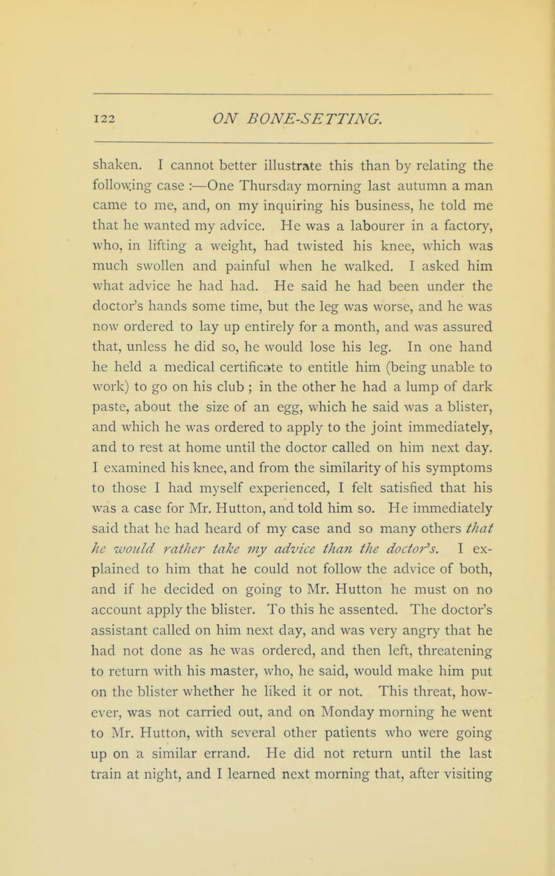 shaken. I cannot better illustrate this than by relating the follo\\^ing case :—One Thursday morning last autumn a man came to me, and, on my inquiring his business, he told me that he wanted my advice. He was a labourer in a factory, who, in lifting a weight, had twisted his knee, which was much swollen and painful when he walked. I asked him what advice he had had. He said he had been under the doctor's hands some time, but the leg was worse, and he was now ordered to lay up entirely for a month, and was assured that, unless he did so, he would lose his leg. In one hand he held a medical certificate to entitle him (being unable to work) to go on his club ; in the other he had a lump of dark paste, about the size of an egg, which he said was a blister, and which he was ordered to apply to the joint immediately, and to rest at home until the doctor called on him next day. 1 examined his knee, and from the similarity of his symptoms to those I had myself experienced, I felt satisfied that his was a case for Mr. Hutton, and told him so. He immediately said that he had heard of my case and so many others that he -would rather take my advice than the doctor's. I ex- plained to him that he could not follow the advice of both, and if he decided on going to Mr. Hutton he must on no account apply the blister. To this he assented. The doctor's assistant called on him next day, and was very angry that he had not done as he was ordered, and then left, threatening to return with his master, who, he said, would make him put on the blister whether he liked it or not. This threat, how- ever, was not carried out, and on Monday morning he went to Mr. Hutton, with several other patients who were going up on a similar errand. He did not return until the last train at night, and I learned next morning that, after visiting