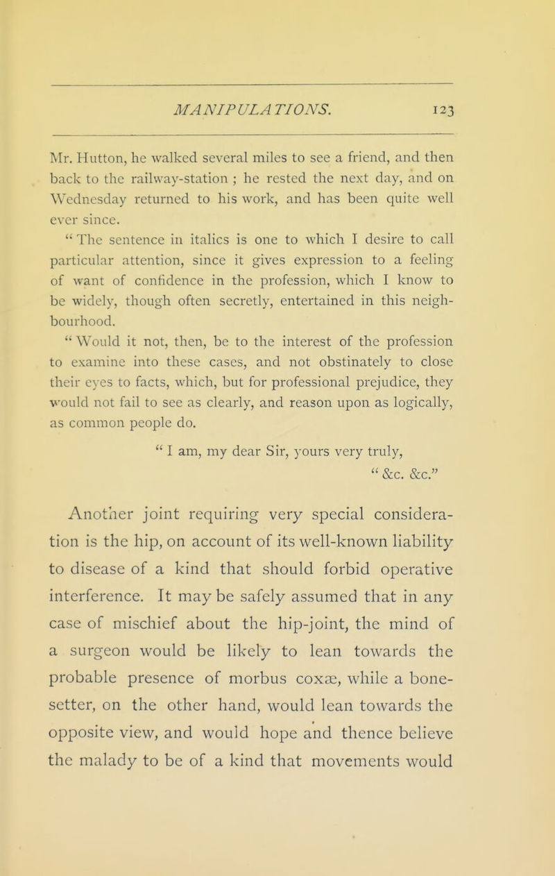 Mr. Hutton, he walked several miles to see a friend, and then back to the railway-station ; he rested the next day, and on Wednesday returned to his work, and has been quite well ever since.  The sentence in italics is one to which I desire to call particular attention, since it gives expression to a feeling of want of confidence in the profession, which I know to be widely, though often secretly, entertained in this neigh- bourhood.  Would it not, then, be to the interest of the profession to examine into these cases, and not obstinately to close their eyes to facts, which, but for professional prejudice, they would not fail to see as clearly, and reason upon as logically, as common people do.  I am, my dear Sir, yours very truly,  &c. &c. Another joint requiring very special considera- tion is the hip, on account of its well-known liability to disease of a kind that should forbid operative interference. It maybe safely assumed that in any case of mischief about the hip-joint, the mind of a surgeon would be likely to lean towards the probable presence of morbus coxai, while a bone- setter, on the other hand, would lean towards the opposite view, and would hope and thence believe the malady to be of a kind that movements would