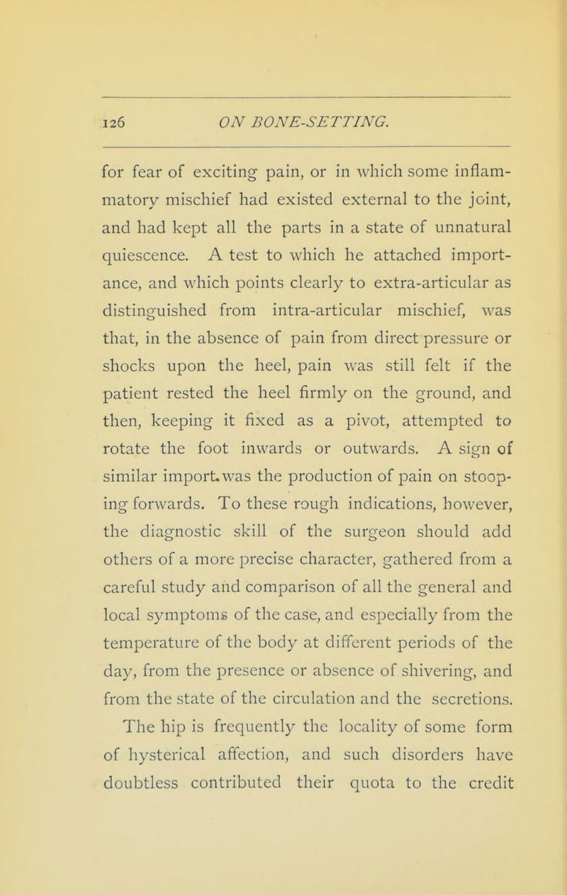 for fear of exciting pain, or in which some inflam- matory mischief had existed external to the joint, and had kept all the parts in a state of unnatural quiescence. A test to which he attached import- ance, and which points clearly to extra-articular as distinguished from intra-articular mischief, was that, in the absence of pain from direct pressure or shocks upon the heel, pain was still felt if the patient rested the heel firmly on the ground, and then, keeping it fixed as a pivot, attempted to rotate the foot inwards or outwards. A sign of similar import was the production of pain on stoop- ing forwards. To these rough indications, however, the diagnostic skill of the surgeon should add others of a more precise character, gathered from a careful study and comparison of all the general and local symptoms of the case, and especially from the temperature of the body at different periods of the day, from the presence or absence of shivering, and from the state of the circulation and the secretions. The hip is frequently the locality of some form of hysterical affection, and such disorders have doubtless contributed their quota to the credit