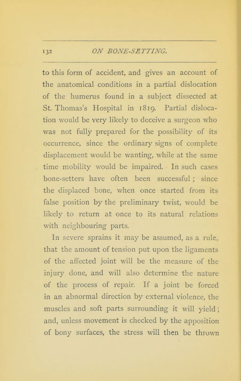 to this form of accident, and gives an account of the anatomical conditions in a partial dislocation of the humerus found in a subject dissected at St. Thomas's Hospital in 1819. Partial disloca- tion would be very likely to deceive a surgeon who was not fully prepared for the possibility of its occurrence, since the ordinary signs of complete displacement would be wanting, while at the same time mobility would be impaired. In such cases bone-setters have often been successful ; since the displaced bone, when once started from its false position by the preliminary twist, would be likely to return at once to its natural relations with neighbouring parts. In severe sprains it may be assumed, as a rule, that the amount of tension put upon the ligaments of the affected joint will be the measure of the injury done, and will also determine the nature of the process of repair. If a joint be forced in an abnormal direction by external violence, the muscles and soft parts surrounding it will yield ; and, unless movement is checked by the apposition of bony surfaces, the stress will then be thrown