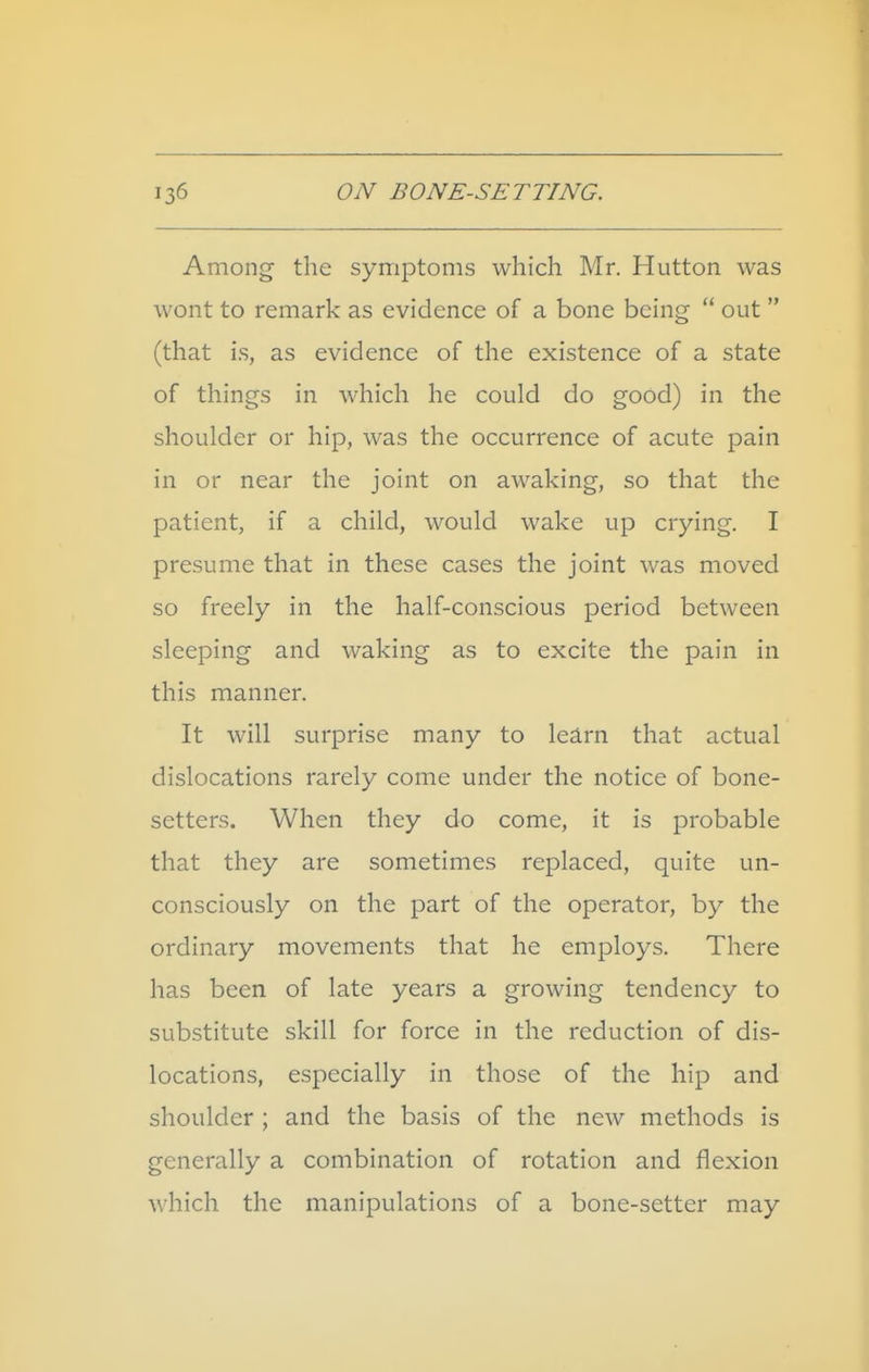 Among the symptoms which Mr. Hutton was wont to remark as evidence of a bone being  out  (that is, as evidence of the existence of a state of things in which he could do good) in the shoulder or hip, was the occurrence of acute pain in or near the joint on awaking, so that the patient, if a child, would wake up crying. I presume that in these cases the joint was moved so freely in the half-conscious period between sleeping and waking as to excite the pain in this manner. It will surprise many to learn that actual dislocations rarely come under the notice of bone- setters. When they do come, it is probable that they are sometimes replaced, quite un- consciously on the part of the operator, by the ordinary movements that he employs. There has been of late years a growing tendency to substitute skill for force in the reduction of dis- locations, especially in those of the hip and shoulder ; and the basis of the new methods is generally a combination of rotation and flexion which the manipulations of a bone-setter may