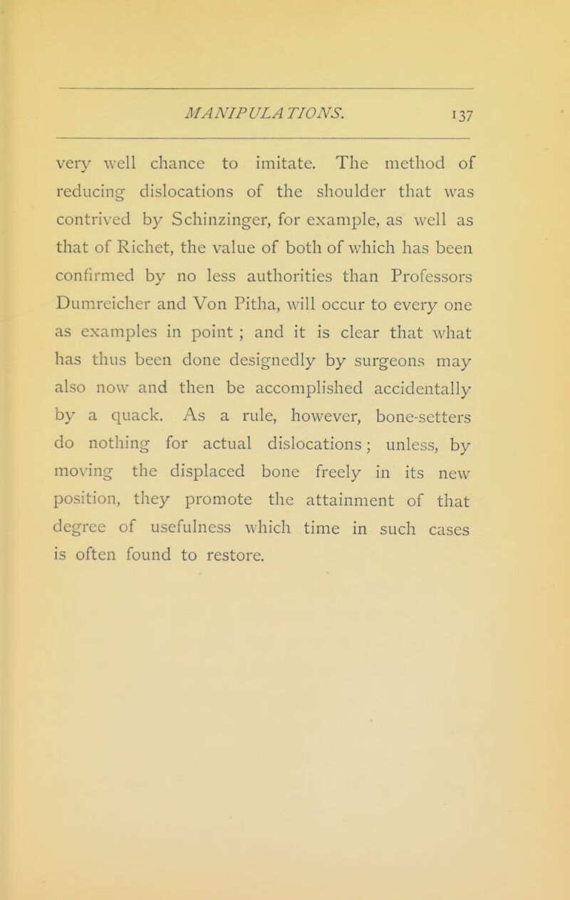 very well chance to imitate. The method of reducing dislocations of the shoulder that was contrived by Schinzinger, for examj^le, as well as that of Richet, the value of both of which has been confirmed by no less authorities than Professors Dumreicher and Von Pitha, w^ill occur to every one as examples in point ; and it is clear that wdiat has thus been done designedly by surgeons may also now and then be accomplished accidentally by a quack. As a rule, however, bone-setters do nothing for actual dislocations; unless, by moving the displaced bone freely in its new position, they promote the attainment of that degree of usefulness which time in such cases is often found to restore.