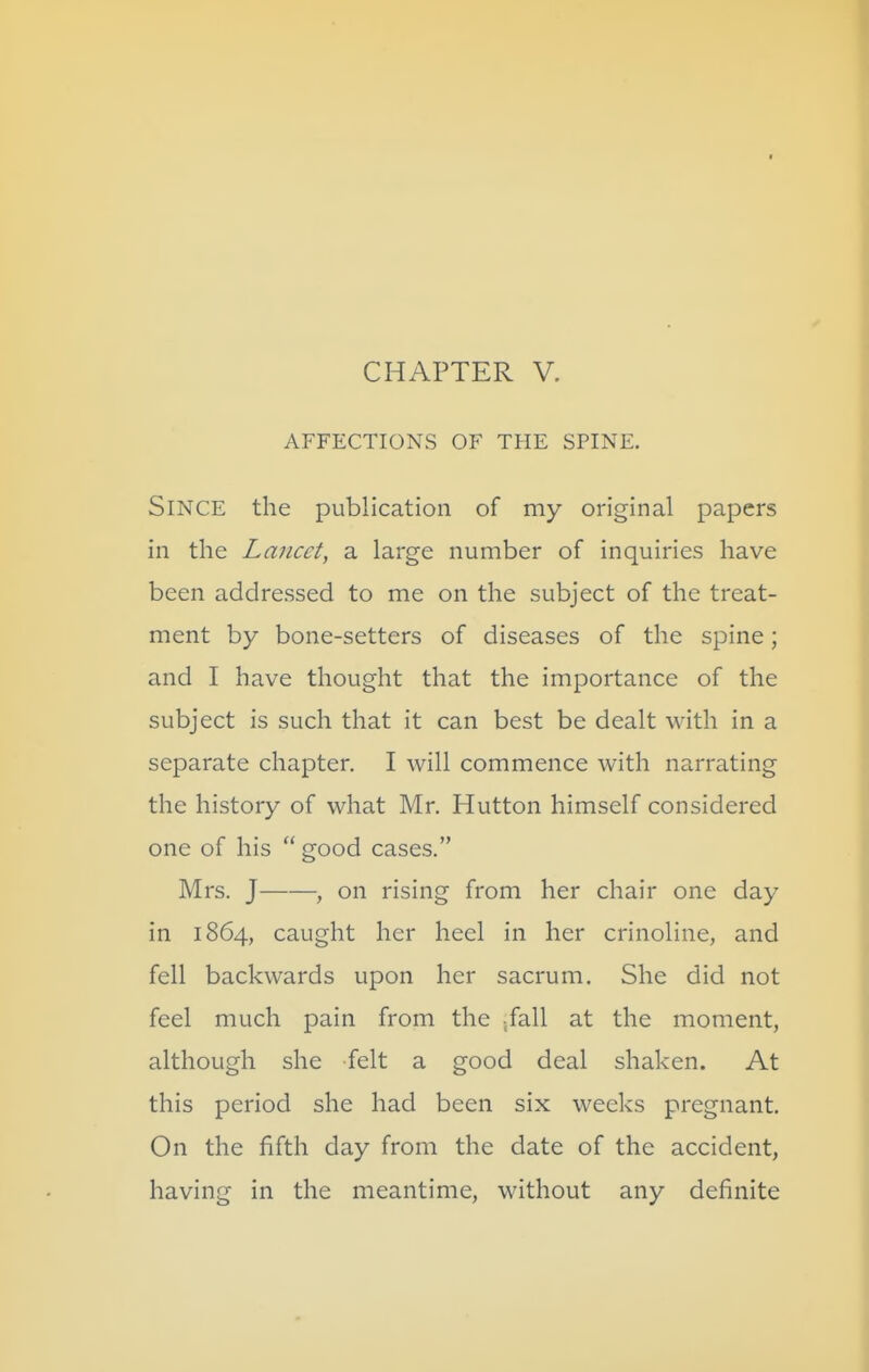 AFFECTIONS OF THE SPINE. Since the publication of my original papers in the Lancet, a large number of inquiries have been addressed to me on the subject of the treat- ment by bone-setters of diseases of the spine; and I have thought that the importance of the subject is such that it can best be dealt with in a separate chapter. I will commence with narrating the history of what Mr. Hutton himself considered one of his  good cases. Mrs. J , on rising from her chair one day in 1864, caught her heel in her crinoline, and fell backwards upon her sacrum. She did not feel much pain from the /all at the moment, although she felt a good deal shaken. At this period she had been six weeks pregnant. On the fifth day from the date of the accident, having in the meantime, without any definite