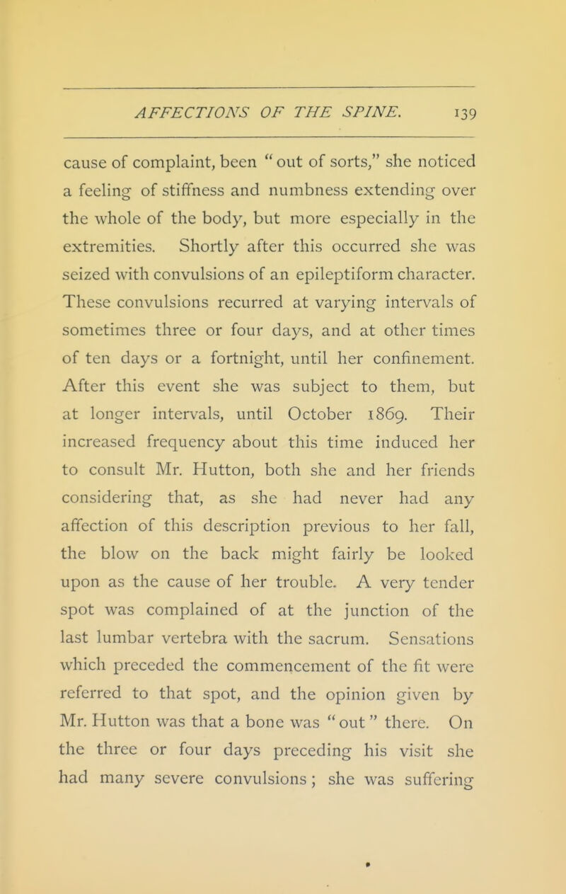 cause of complaint, been  out of sorts, she noticed a feeling of stiffness and numbness extending over the whole of the body, but more especially in the extremities. Shortly after this occurred she was seized with convulsions of an epileptiform character. These convulsions recurred at varying intervals of sometimes three or four days, and at other times of ten days or a fortnight, until her confinement. After this event she was subject to them, but at longer intervals, until October 1869. Their increased frequency about this time induced her to consult Mr. Hutton, both she and her friends considering that, as she had never had any affection of this description previous to her fall, the blow on the back might fairly be looked upon as the cause of her trouble. A very tender spot was complained of at the junction of the last lumbar vertebra with the sacrum. Sensations which preceded the commencement of the fit were referred to that spot, and the opinion given by Mr. Hutton was that a bone was out there. On the three or four days preceding his visit she had many severe convulsions ; she was suffering