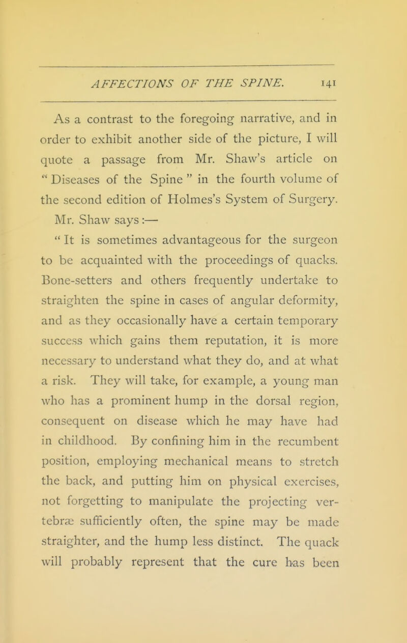 As a contrast to the foregoing narrative, and in order to exhibit another side of the picture, I will quote a passage from Mr. Shaw's article on  Diseases of the Spine  in the fourth volume of the second edition of Holmes's System of Surgery. Mr. Shaw says :—  It is sometimes advantageous for the surgeon to be acquainted with the proceedings of quacks. Bone-setters and others frequently undertake to straighten the spine in cases of angular deformity, and as they occasionally have a certain temporary success which gains them reputation, it is more necessary to understand what they do, and at what a risk. They will take, for example, a young man who has a prominent hump in the dorsal region, consequent on disease which he may have had in childhood. By confining him in the recumbent position, employing mechanical means to stretch the back, and putting him on physical exercises, not forgetting to manipulate the projecting ver- tebrae sufficiently often, the spine may be made straighter, and the hump less distinct. The quack will probably represent that the cure has been