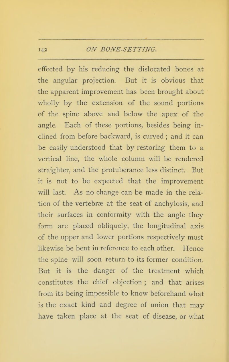 effected by his reducing the dislocated bones at the angular projection. But it is obvious that the apparent improvement has been brought about wholly by the extension of the sound portions of the spine above and below the apex of the angle. Each of these portions, besides being in- clined from before backward, is curved ; and it can be easily understood that by restoring them to a vertical line, the whole column will be rendered straighter, and the protuberance less distinct. But it is not to be expected that the improvement will last. As no change can be made in the rela- tion of the vertebrae at the seat of anchylosis, and their surfaces in conformity with the angle they form are placed obliquely, the longitudinal axis of the upper and lower portions respectively must likewise be bent in reference to each other. Hence the spine will soon return to its former condition. But it is the danger of the treatment which constitutes the chief objection ; and that arises from its being impossible to know beforehand what is the exact kind and degree of union that may have taken place at the seat of disease, or what