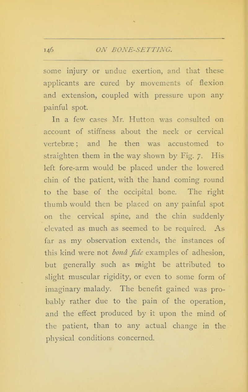 some injury or undue exertion, and that these applicants are cured by movements of flexion and extension, coupled with pressure upon any painful spot. In a few cases Mr. Hutton was consulted on account of stiffness about the neck or cervical vertebrae; and he then was accustomed to straighten them in the way shown by Fig. 7. His left fore-arm would be placed under the lowered chin of the patient, with the hand coming round to the base of the occipital bone. The right thumb would then be placed on any painful spot on the cervical spine, and the chin suddenly elevated as much as seemed to be required. As far as my observation extends, the instances of this kind were not bond fide examples of adhesion, but generally such as might be attributed to .slight muscular rigidity, or even to some form of imaginary malady. The benefit gained was pro- ba.bly rather due to the pain of the operation, and the effect produced by it upon the mind of the patient, than to any actual change in the physical conditions concerned.