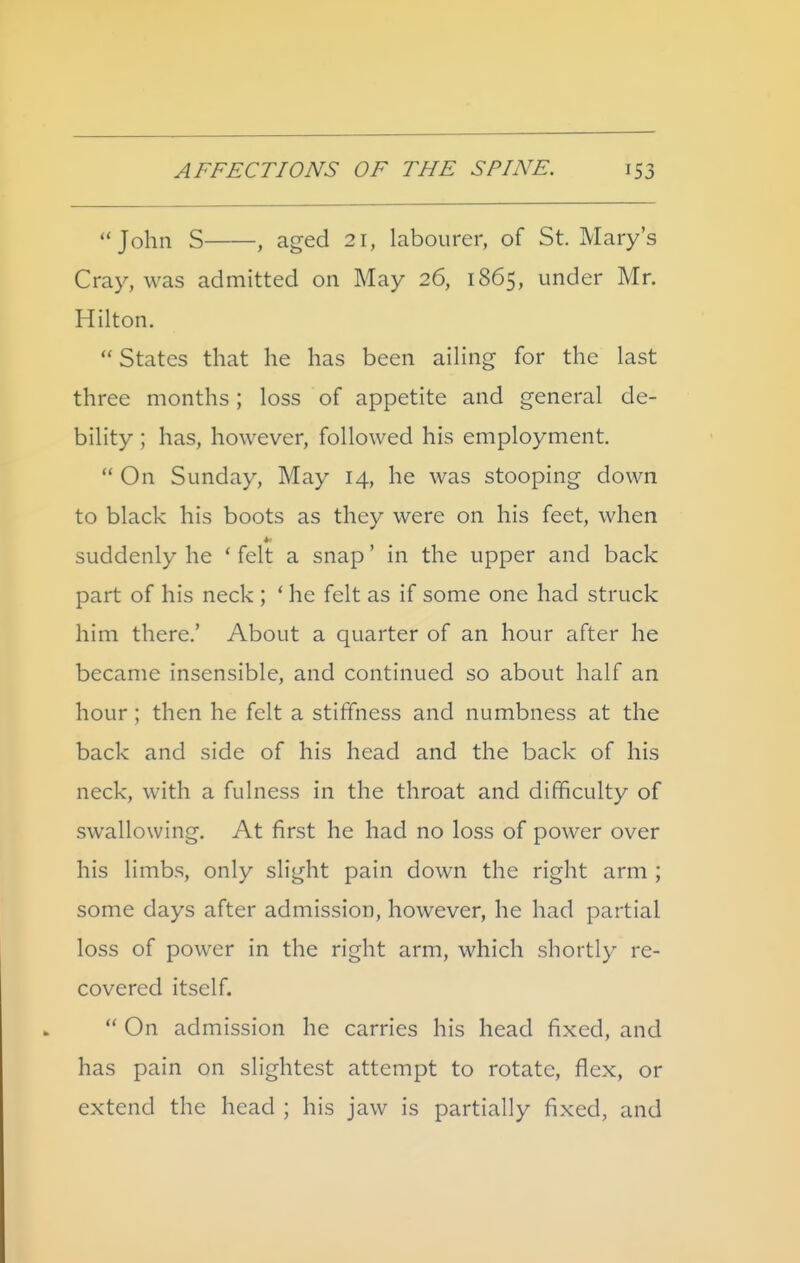 John S , aged 21, labourer, of St. Mary's Cray, was admitted on May 26, 1865, under Mr. Hilton.  States that he has been ailing for the last three months; loss of appetite and general de- bility ; has, however, followed his employment.  On Sunday, May 14, he was stooping down to black his boots as they were on his feet, when suddenly he * felt a snap' in the upper and back part of his neck ; * he felt as if some one had struck him there,' About a quarter of an hour after he became insensible, and continued so about half an hour ; then he felt a stiffness and numbness at the back and side of his head and the back of his neck, with a fulness in the throat and difficulty of swallowing. At first he had no loss of power over his limbs, only slight pain down the right arm ; some days after admission, however, he had partial loss of power in the right arm, which shortly re- covered itself.  On admission he carries his head fixed, and has pain on slightest attempt to rotate, flex, or extend the head ; his jaw is partially fixed, and