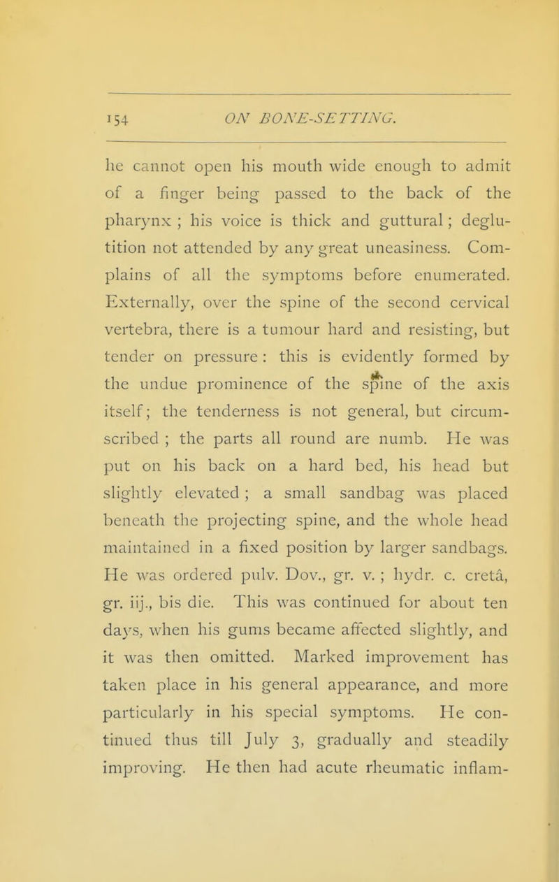 he cannot open his mouth wide enough to admit of a finger being passed to the back of the phar3'nx ; his voice is thick and guttural; deglu- tition not attended by any great uneasiness. Com- plains of all the symptoms before enumerated. Externally, over the spine of the second cervical vertebra, there is a tumour hard and resisting, but tender on pressure : this is evidently formed by the undue prominence of the spine of the axis itself; the tenderness is not general, but circum- scribed ; the parts all round are numb. He was put on his back on a hard bed, his head but slightly elevated ; a small sandbag was placed beneath the projecting spine, and the whole head maintained in a fixed position by larger sandbags. He was ordered pulv. Dov., gr, v. ; hydr. c. creta, gr. iij., bis die. This was continued for about ten days, when his gums became affected slightly, and it was then omitted. Marked improvement has taken place in his general appearance, and more particularly in his special symptoms. He con- tinued thus till July 3, gradually and steadily improving. He then had acute rheumatic inflam-