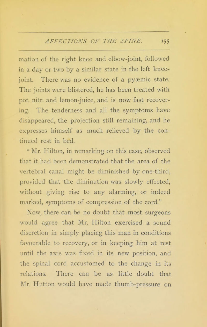 mation of the right knee and elbow-joint, followed in a day or two by a similar state in the left knee- joint. There was no evidence of a pyaemic state. The joints were blistered, he has been treated with pot. nitr. and lemon-juice, and is now fast recover- ing. The tenderness and all the symptoms have disappeared, the projection still remaining, and he expresses himself as much relieved by the con- tinued rest in bed. Mr. Hilton, in remarking on this case, observed that it had been demonstrated that the area of the vertebral canal might be diminished by one-third, provided that the diminution was slowly effected, without giving rise to any alarming, or indeed marked, symptoms of compression of the cord. Now, there can be no doubt that most surgeons would agree that Mr. Hilton exercised a sound discretion in simply placing this man in conditions favourable to recovery, or in keeping him at rest until the axis was fixed in its new position, and the spinal cord accustomed to the change in its relations. There can be as little doubt that Mr. Hutton would have made thumb-pressure on