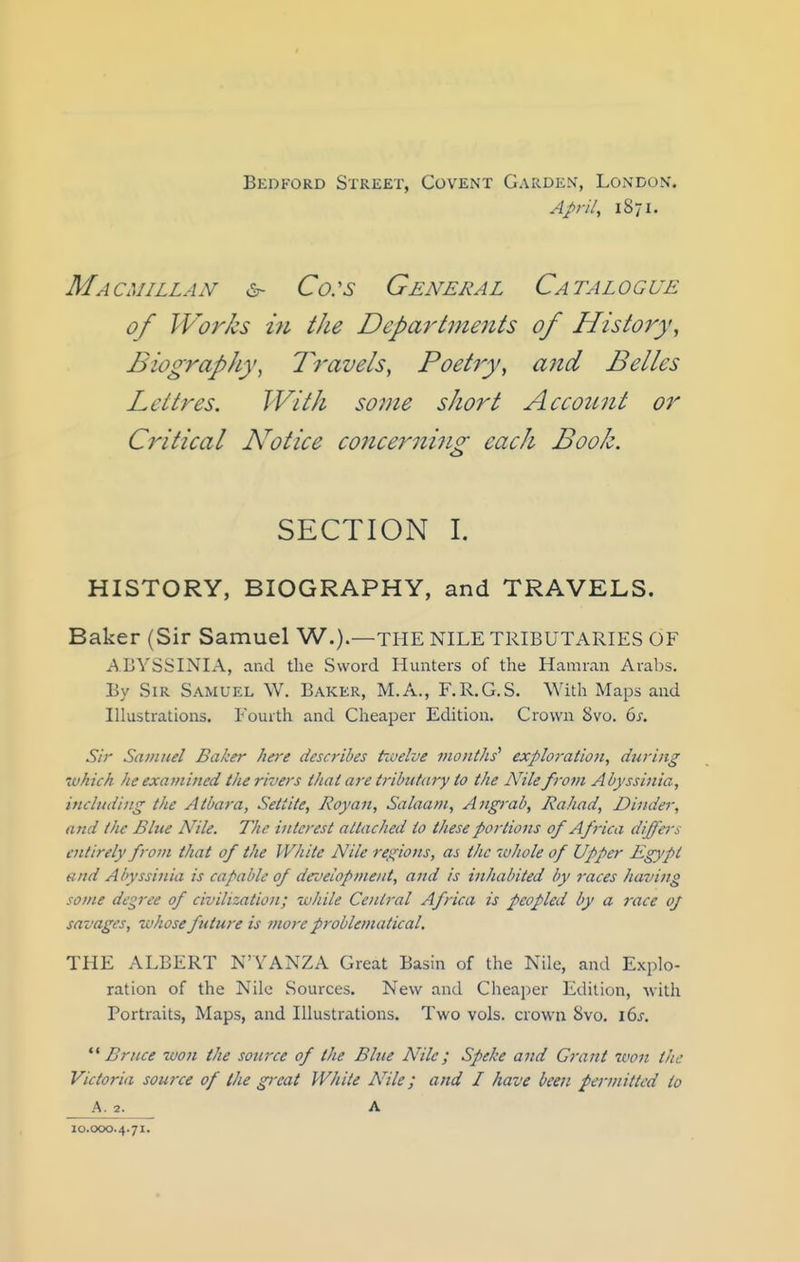 Bedford Street, Covent Garden, London. April, 1871. Macmillan Co:s General Catalogue of Works m the Deparlments of History, Biography, Travels, Poetry, and Belles Lettres. With some short Account or Critical Notice concerning; each Book. <_> SECTION 1. HISTORY, BIOGRAPHY, and TRAVELS. Baker (Sir Samuel W.).—THE NILE TRIBUTARIES OF ABYSSINIA, and the Sword Hunters of the Hamran Arabs. By Sir Samuel W. Baker, M.A., F.R.G.S. With Maps and Illustrations. Fourth and Cheaper Edition. Crown 8vo. 6j\ Sir Samuel Baker here describes tioelve months' exploration, during 'vhich he examined the rivers that are tributary to the Nile from Abyssinia, including the Atbara, Settite, Roy an. Salaam, Angrab, Rahad, Dinder, and the Blue Nile. The interest attached to these portions of Africa diffeis entirely from that of the White Nile regions, as the whole of Upper Egypt and Abyssinia is capable of development, and is inhabited by 7-aces having some decree of civilization; while Central Africa is peopled by a race oj savages, whose future is more problematical. THE ALBERT N'YANZA Great Basin of the Nile, and Explo- ration of the Nile Sources. New and Cheaper Edition, with Portraits, Maps, and Illustrations. Two vols, crown Svo. 16^-. '■^ Bruce won the source of the Blue Nile; Speke and Grant 7von the Victoria source of the gi'cat White Nile; and I have been permitted to A. 2. A 10.000.4.71.