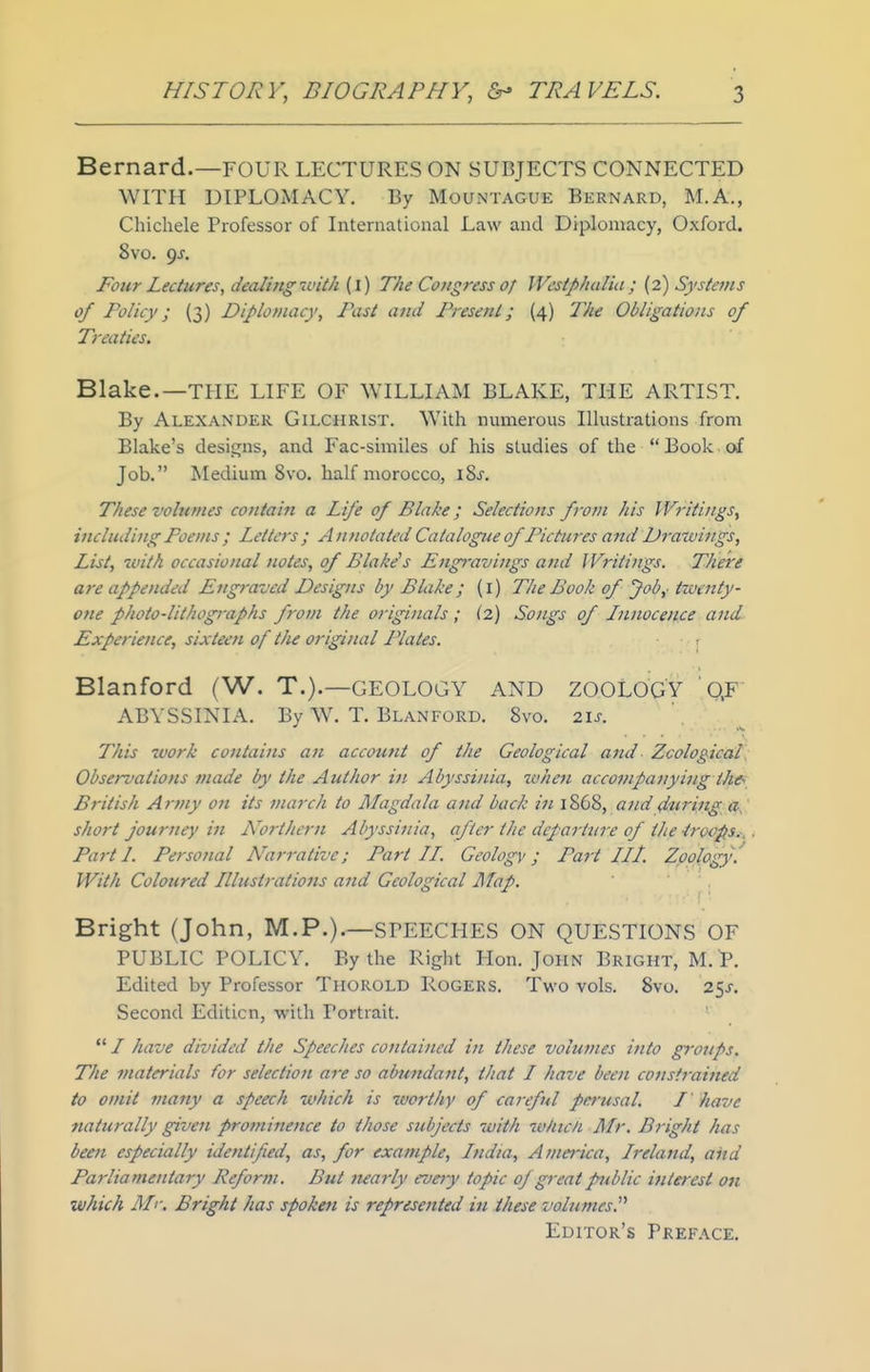 Bernard.—FOUR LECTURES ON SUBJECTS CONNECTED WITH DIPLOMACY. By MoUxNTAGUE Bernard, M.A., Chichele Professor of International Law and Diplomacy, Oxford. 8vo. gs. Four Lectures, dealing Tcith {\) The Congress of Westphalia; (2) Systems of Policy; (3) Diplomacy, Past and Present; (4) 'Phe Obligations of Treaties. Blake.—THE LIFE OF WILLIAM BLAKE, THE ARTIST. By Alexander Gilchrist. With numerous Illustrations from Blake's designs, and Fac-similes of his studies of the  Book. of Job. Medium 8vo. half morocco, i8j. These volumes contain a Life of Blake; Selections fvm his Writings, including Poems ; Letters ; Annotated Catalogue of Pictures ajid Drawings, List, ivith occasional notes, of Blake's Engr-avings and Writings. There are appended Engraved Designs by Blake; (i) The Book of Job,- ixoenty- one photo-lithographs from the originals ; (2) Songs of Innocence and Experience, sixteen of the original Plates. 1 Blanford (W. T.).—GEOLOGY AND ZOOLOGY QF ABYSSINIA. By W. T. Blanford. 8vo. 21s. This work contains an account of the Geological ami Zoological, Observations made by the Author in, Abyssinia, when accompanying the^ British Army on its march to Magdala and back in 1868, and during a, short journey in A'^orthern Abyssinia, after the departure of the iroops.^ Parti. Personal N'ari'ative; Part II. Geologv; Part III. Zoology. With Coloured Illustrations and Geological Map. Bright (John, M.P.).—SPEECHES ON QUESTIONS OF PUBLIC POLICY. By the Right Hon. John Bright, M. P. Edited by Professor Thorold Rogers. Two vols. 8vo. 25J. Second Edition, with Portrait.  / have divided the Speeches contained in these volumes into groups. The materials for selection are so abundant, that I have been constrained to omit many a speech which is worthy of careful perusal. I ' have naturally given prominence to those subjects with w/ucn Mr. Bright has been especially identified, as, for example, India, America, Ireland, and Parliamentary Reform. But nearly evety topic of great public interest on which Mr. Bright has spoken is represented in these volumes. Editor's Preface.