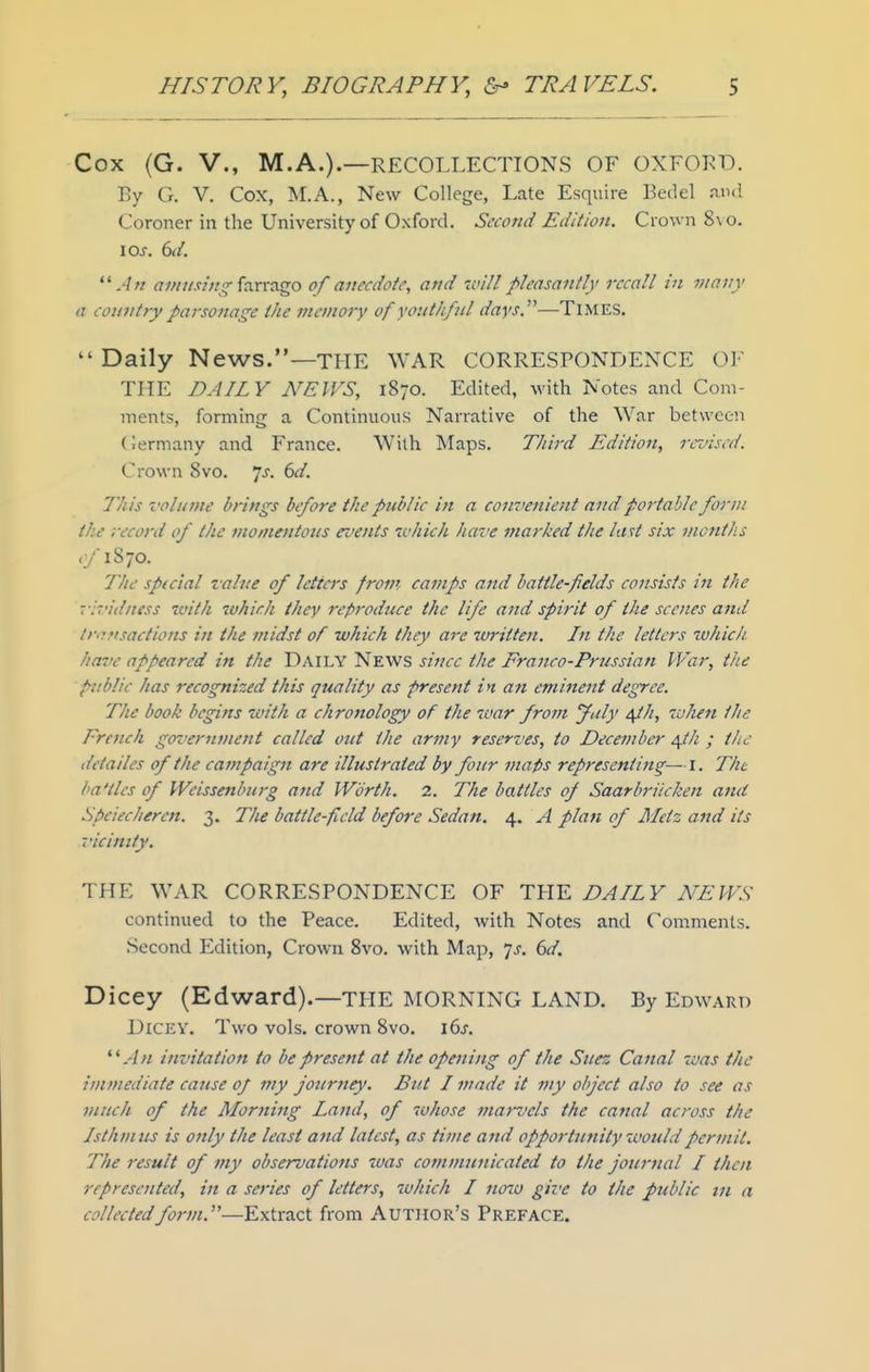 Cox {G. v., M.A.).—RECOLLECTIONS OF OXFOKD. By G. V. Cox, M.A., New College, Late Esquire Bedel au<! Coroner in the University of Oxford. Second Edition. Crown 8\o. \os. 6d. .'In <7/////.w/^farrago 0/anecdote, and 'willpleasantly recall in many a country parsonage the memory of youthful days.—TlMES.  Daily News.—THE WAR CORRESPONDENCE OF THE DAILY A'EIVS, 1870. Edited, with Notes and Com- ments, forming a Continuous Narrative of the War between (iermany and France. With Maps. Third Edition, revised. Crown 8vo. Is. 6d. This volume brings before the public in a convenient and portable form the record of the momentous events ivhich have marhed the last six months <y'1870. The spicial value of letters from camps and battle-fields coiisisfs in the vl'udness with ivhich they reproduce the life and spirit of the scenes and lr<-;ti.sactions in the midst of which they are zuritten. In the letters ivhich have appeared in the Daily News siticc the Franco-Prussian War, the public has recognized this quality as present in an eminent degree. The book begins with a chronology of the war from July t^h, when the French government called out the army reserves, to Decernber ^th ; the detailes of the campaign are illustrated by four maps representing—!. The ba'tles of Weissenburg and Worth. 2. The battles of Saarbriicken and Speiecheren. 3. The battle-field before Sedan. 4. A plan of Metz and its 7'icimty. THE WAR CORRESPONDENCE OF THE DAILY NEWS continued to the Peace. Edited, with Notes and Comments. Second Edition, Crown 8vo. with Map, is. 6d. Dicey (Edward).—the morning LAND. By Edward Dicey. Two vols, crown 8vo. i6j. invitation to be present at the opening of the Suez Canal was the immediate cause of my joiirney. But I made it my o/iject also to see as much of the Morning Land, of whose jnatvels the canal across the Isthmus is only the least and latest, as time and opportunity would permit. The result of my observations was communicated to the journal I then represented, in a series of letters, which I 71010 give to the public tn a collectedform,—Extract from Author's Preface.