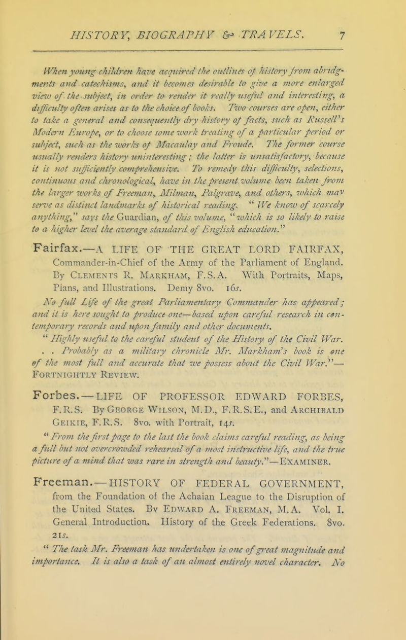 iVhen ymmg children have acquired Ihe outlines of history from abndg' mer.ts and catechisms, and it becomes desirable to glz>e a more enlarged vicco of the subject, in order to render it orally usejhil and i7itarsting, a difficulty often arises as to the choice of boohs. Two courses are open, either to take a general and consequently dyy history of facts, such as KusselVs Modern Europe, or to choose some 'vork treating of a particular period or subject, such as the tvorks of Macaulay ami Froude. The foj-mer course usually reiulers history uninteresting; the latter is ujisatisfactory, because it is not sufficiently comprehensive. To remedy this diffiiculty, selections, continuous and chronological, have in the present volume been taken from the larger works of Freemaiiy Milnian, Falgrave, and others, which mav serve as distinct landmarks of historical reading.  IVe knoiv of scarcely anything, says the Guardian, of this volume, which is so likely to raise to a higher lei'el the average standard of English education.^'' Fairfax.—A LIFE OF THE GREAT LORD FAIRFAX, Commander-in-Chief of tlie Army of the Parliament of England. By Clements R. Markham, F.S.A. With Fortraits, Maps, Plans, and Illustrations. Demy 8vo. \(is. No full Life of the great Parliamentary Commander has appeared; and it is here sought to produce cite—based upon careful research in c«n- iemporary records and upon family and other documents.  Highly useful to the careful student of the Histoiy of the Civil War. . . Probably as a military chronicle Air. AIarkha?n's book is ene ef the most full and accurate that we possess about the Civil War.— FORTMOIITLY REVIEW. Forbes. —LIFE OF PROFESSOR EDWARD FORBES, F.R.S. By George Wilson, M.D., F.R.S.E., and Archibald Geikie, F.R.S. 8vo. with Portrait, 14s.  From the first page to the last the book claifus careful reading, as being a full but not oz'ercroioded 7-ehearsal of a most instructive life, ami the true picture of a mind that was ?-are in strength and bmuty.—EXAMINER. Freeman. —HISTORY OF FEDERAL GOVERNMENT, from the Foundation of the Achaian League to the Disruption of the United States. Bv Edward A. Freeman, M.A, Vol. I. General Introduction. History of the Greek Federations, 8vo. 21 J. ** The task Air. Freemaft has tindertaken is one of great magnitude and importance. It is also a task of an almost entirely noz'el character. A'o