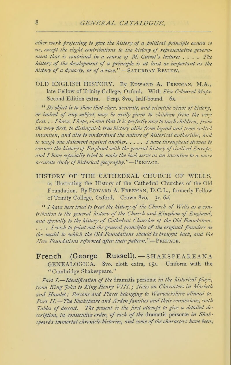 other xvork projessing to give the history of a political prijiciple occurs io lis, except the slight contributions to the history of representative govern- ment that is contained in a course of M. Guizot^s lectwes .... The history of the droeloptnent of a principle is at least as important as the history of a dynasty, or of a race. —Saturday Review. OLD ENGLISH HISTORY. By Edward A. Freeman, M.A., late Fellow of Trinity College, Oxford. With Fii.'e Coloured Maps. Second Edition extra. Fcap. 8vo., half-bound. 6s. '* Its object is to show that clear, accurate, and scientific viccus of history, or indeed of any subject, may be easily given to children from the veiy first.. . I have, I hope, shorvn that it is perfectly easy to teach children, from the very first, io distinguish true history alike from legend and from -tcil/ul invention, and also to understand the nature of historical authorities, and to weigh one statement agai7tst another. .... I have throughout striven to connect the history op England with the general histoty of civilized Europe, and I have especially tried to make the book serve as an incentive to a more accurate study of historical geography.—Preface. HISTORY OF THE CATHEDRAL CHURCH OF WELLS, as illustrating the History of the Cathedral Churches of the Old Foundation. By Edward A. Freeman, D.C. L., formerly Fellow of Trinity College, Oxford. Crown Svo. 6d.  / have here tried to treat the history of the Church of Wdls as a con- trihution to the general history of the Church and Kiw^dom of England, and specially to the history of Cathedral Churches of the Old Foundation. . . . I wish to point out the general principles of the original founders as the model to which the Old Foundations should be brought back, and the Neio Foundations reformed after their pattern.''^—Preface. French (George Russell).— SHAKSPEAREAN A GENEALOGICA. Svo. cloth extra, 15^. Uniform with the Cambridge Shakespeare. Part I.—Identification of the dramatis personae in the historical plays, from King John to King Henry VIII. ; Notes on Characters in Macbeth and Hamlet; Persons and Places belonging to Wanvickshire alluaed to. Part II. — The Shakspcare and Arden families and their connexions, with Tables of descent. The pi-esent is the first attempt to give a detailed de- scription, in consecutive order, of each of the dramatis personse in Shak- spmris immortal chronicle-histories, and some of the characters have been,