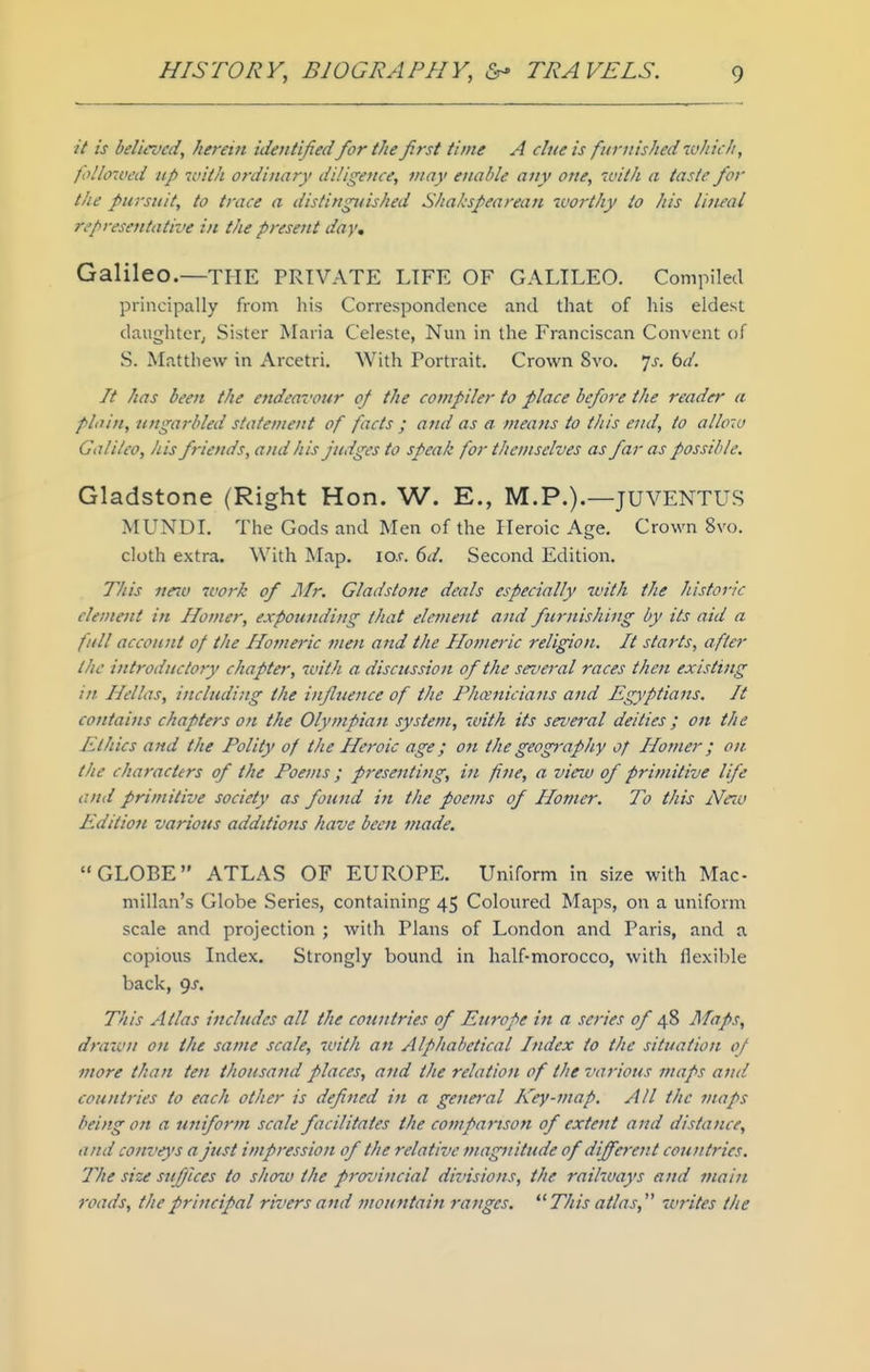 it is believed, herein identifiedfor the first time A clue is furnished which, follo'vcd Up ifith ordinary diligence, may enable any one, 7vith a taste fior the pursuit, to trace a distinguished Shakspearean worthy to his Uiuai representative in the present day, Galileo.—the PRIVATE LIFE OF GALILEO. Compiled principally from his Correspondence and that of his eldest daughter, Sister Maria Celeste, Nun in the Franciscan Convent of S. Matthew in Arcetri. With Portrait. Crown 8vo. ']s. bd. It has been the endeavour oj the compiler to place before the reader a plain, ungarbled statement of facts ; and as a means to this end, to allow Galileo, his friends, and his judges to speak for themselves as far as possible. Gladstone (Right Hon. W. E., M.P.).—JUVENTUS MUNDI. The Gods and Men of the Heroic Age. Crown 8vo. cloth extra. With Map. io.r. 6d. Second Edition. 77/is neiu work of Mr. Gladstone deals especially with the historic element in Homer, expounding that element and furnishing by its aid a full account of the Homeric men and the Homeric religion. It starts, after the introductory chapter, with a discussion of the several races then existing in Hellas, incltuiing the influence of the Phcenicians and Egyptians. It cotitains chapters on the Olympian system, with its sevei'al deities ; on the Ethics and the Polity of the Heroic age; on the geop-apfiy of Homer; on- the characters of the Poems ; presenting, in fine, a vieiv of primitive life and primitive society as found in the poems of Homer. To tfiis Nnu Edition various additions have been made. GLOBE ATLAS OF EUROPE. Uniform in size with Mac- millan's Globe Series, containing 45 Coloured Maps, on a uniform scale and projection ; with Plans of London and Paris, and a copious Index, Strongly bound in half-morocco, with flexil?le back, 9J. This Atlas includes all tJie countries of Europe in a series of 48 Alaps, drawn on tJie same scale, with an Alphabetical Index to the situation of more than ten thousand places, and tlie relation of the various maps and countries to eacli other is defined in a genei'al Key-map. All the maps being on a uniform scale facilitates the comparison of extent and distance, and conveys a Just impression of the relative magnitude 0/different countries. The size suffices to show tfie provincial divisions, the railways and main roads, the principal rivers and mountain ranges. This atlas, 'writes the