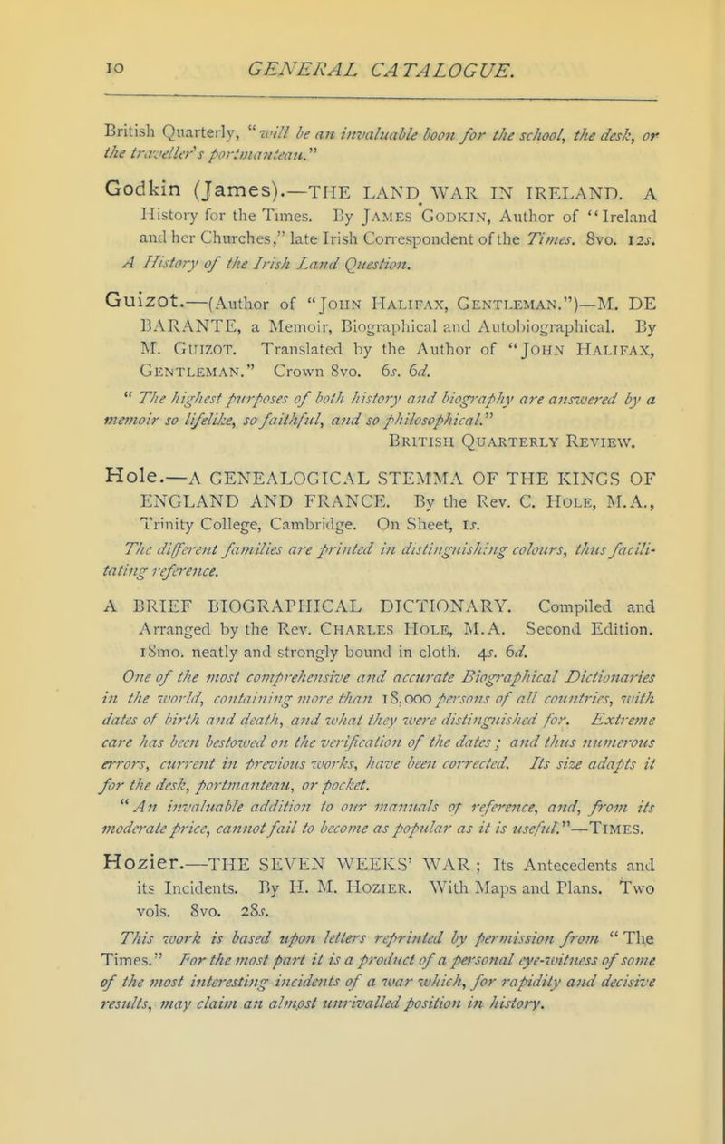 British Quarterly, ■will be an invaluable boon for the school, the desk, or the traveller's poriinanieaji.^'' Godkin (James).—the LAND WAR IN IRELAND. A History for the Times. By James Godkin, Author of Ireland and her Churches, late Irish Correspondent of the Times. 8vo. \2s. A History of the Irish Jm/kI Question. Guizot.—(Author of John Halifax, Gentleman.)—M. DE BARANTE, a Memoir, Biograpliical and Autoliiographical. By M. Guizot. Translated by the Author of John Halifax, Gentleman. Crown 8vo. 6s. 6d. The highest purposes of both history ajid biography are aus7vered by a memoir so lifelike, so faithful, and so philosophical. British Quarterly Review. Hole.—A GENEALOGICAL STEMMA OF THE KINGS OF ENGLAND AND FRANCE. By the Rev. C. Hole, M.A., Trinity College, Cambridge. On Sheet, \s. The difei'ent families are printed in distinguishing colours, thus facili' tating refereitce. A BRIEF BIOGRAPHICAL DICTIONARY. Compiled and Arranged by the Rev. Charles Hole, M.A. Second Edition. iSmo. neatly and strongly bound in cloth. \s. 6d. One of the most comprehensive and accurate Biogi-aphical Dictionaries in the 7vorld, containing more than IS, coo persons of all countries, tvith dates of birth and death, and what they were distinguished for. Extreme care has been bestowed on the verif cation of the dates ; a?ul thjts numa-ous errors, current in firevious works, have been corrected. Its size adapts it for the desk, portmanteau, or pocket. An invaluable addition to our manuals of reference, and, from its moderate price, cannot fail to become as popular as it is usefid.—TiMES. Hozier.—the SEVEN WEEKS' WAR ; Its Antecedents and its Incidents. By H. M. HoziER. With Maps and Plans, Two vols. 8vo. 28j. This work is based upon letters reprinted by permission from The Times. Tor the most part it is a product of a personal eye-witness of some of the most interesting iiicidmts of a war which, for rapidity and decisive results, may claim an alm.ost unrivalled position in history.