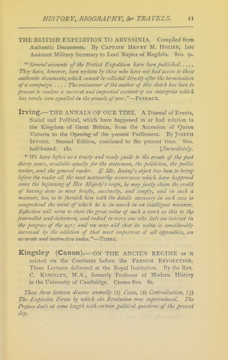 THE BRITISH EXPEDITION TO ABYSSINIA. Compiled from Authentic Documents. By Capt.vin Henry M. Hozier, late Assistant Military Secretary to Lord Napier of Magdala. 8vo. gs. Sereral accou7its of the British Expedition hai'e been published. .... The}' have, hozvever, been written by those who have not had access to those authentic documents, which cannot be collected directly after the terjnination of a campaign The endeavour of the author 0/ this sketch has been to present to readers a succirct and impartial account oj an enterprise which has rarelv been equalled in the annals of war.—Preface. Irving.—THE ANNALS OF OUR TIME. A Diurnal of Events, Social and Political, which have happened in or had relation to the Kingdom of Great Britain, from tlie Accession of Queen Victoria to the Opening of the present Parliament. By Joseph Irving. Second Edition, continued to the present time. 8vo. half-bound. iSj. {^Im mediately.  We have before us a trusty and ready s;uide to the events of the past thirty years, available equally for the statesman, the politician, the public writer, and the general reader. If Mr. Irving's object has been to bring before the reader all the most noteivorlhy occurrences which have happened since the beginning of Her Majestfs reign, he may justly claim the credit of having done so most briefly, succinctly, and simply, and in such a manner, too, as to furnish him with the details necessary in each case to comprehettd the event of 7vhich he is in search in an intelligent manner. Reflection will serve to show the great value oj such a work as this to the journalist and statesman, and indeed to eve^y one ivho feels an interest in the progress of the age; and we may add that its value is considerably increased by the addition of that most inportant of all appendices, an accurate and instructive index.—Times. Kingsley (Canon).— oN THE ANCIEN REGIME as it existed on the Continent before the Frencfi Revolution. Three Lectures delivered at the Royal Institution. By the Rev. C. Ktngsi.ey, M.A., formerly Professor of Modern History in the University of Cambridge. Crown 8vo. 6s. These three lectures discuss sez'crally (i) Caste, (2) Centralization, (3) The Explosive Forces by which ihe Revolution was superinduced. The Preface deals at some Icjtgth with certain political questions of the present day.