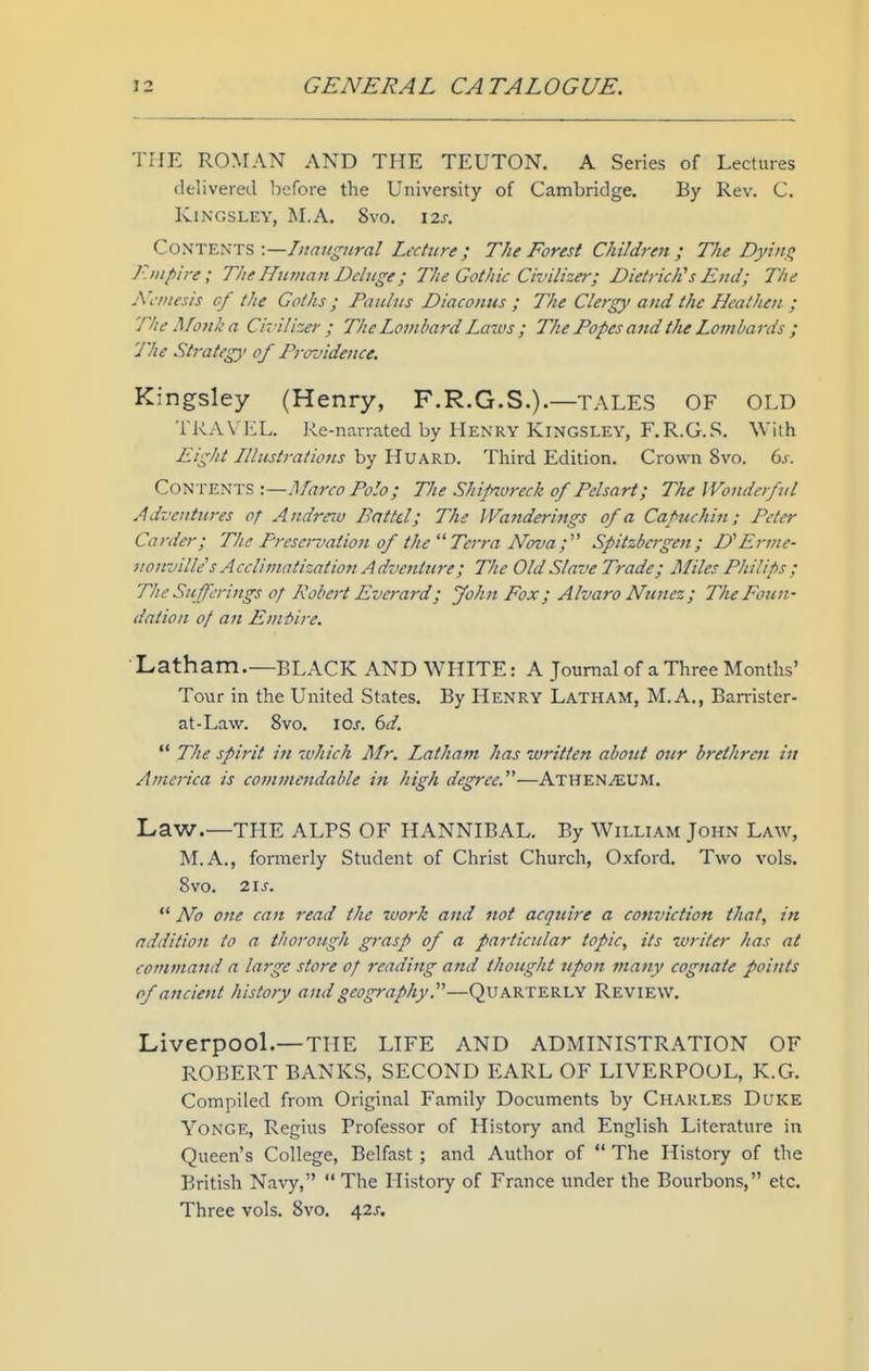 THE ROMAN AND THE TEUTON. A Series of Lectures delivered before the University of Cambridge. By Rev. C. KlNGSLEY, M.A. 8vO. I2J. Contents -.—Iit augural Lecture ; The Forest Children ; The Dyiiii^ Empire; The Hutnan Deluge; The Gothic Civilizer; Dietrich's Eud; The jVcrnesis of the Goths; Paulus Diaconus ; The Clergy and the Hcatheii ; The jifo/ika Civilizer ; The Lombard Laws ; The Popes and the Lombards ; The Strategy of Providence. Kingsley (Henry, F.R.G.S.).—TALES OF OLD TRAVEL. Re-narrated by Henry Kingsley, F.R.G.S. With Eight Illustrations by HUARD. Third Edition. Crown 8vo. 6.i-. Co^^^X^^l:?,^.—Marco Polo; The Shifnvreck of Pelsart; The Wonderful Adventures of Andrew Battel; The Wanderings of a Capuchin; Peter Carder; The Presei-vation of the  Terra Nova;'' Spitzbcrgen; D'Erme- nonvilk''s Acclimatization A dvenljcre; The Old Slave Trade; Miles Philips ; The Sufferings of Robert Everard; John Fox ; Alvaro Nunez ; The Foun- dation of an Emi>ire, Latham.—BLACK AND WHITE: A Journal of a Three Months' Tour in the United States. By Henry Latham, M.A., Barrister- at-Law. 8vo. xoj. dd.  The spirit in which Mr. Latham has written about ozir brethren in America is comtnettdable in high degree.—Athen^um. Law.—THE ALPS OF HANNIBAL. By William John Law, M.A., formerly Student of Christ Church, Oxford. Two vols. Svo. 21 J.  No one can read the work and not acquire a conviction that, in addition to a thorough grasp of a particular topic, its writer has at command a large store of reading and thought upon many cognate points of ancient history and geography.'—QUARTERLY Review. Liverpool.—THE LIFE AND ADMINISTRATION OF ROBERT BANKS, SECOND EARL OF LIVERPOOL, K.G. Compiled from Original Family Documents by Charles Duke YoNGE, Regius Professor of History and English Literature in Queen's College, Belfast ; and Author of  The History of the British Navy, The History of France under the Bourbons, etc. Three vols. Svo. 42J.