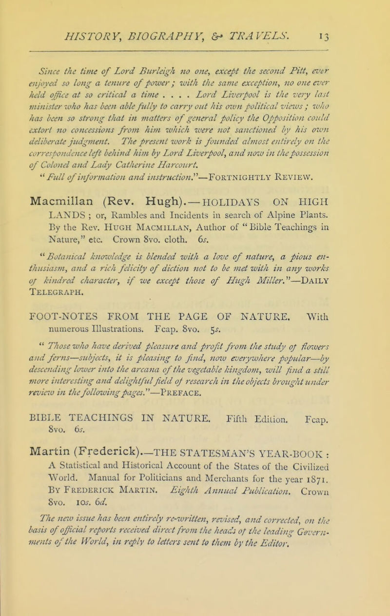 Since the time of Lord Burleigh no one, except the second Pitt, ez'tr enjoyed so long a tenure of power; with the same exception, no one e-i 'cr held office at so critical a time .... Lord Liverpool is the very last minister who has been able fully to carry out his o'mu political viruis ; who has been so strong that in matters of general policy the Opposition could extort no concessions from him which were not sanctioned by his oivn deliberate judgment. The present %vork is founded almost entirely on the correspoiuioice left behind him by Lord Liverpool, and now in the possession of Colonel and Lady Catherine Harcourt. Pull of information and instruction^—FORTNIGHTLY Review, Macmillan (Rev. Hugh). — HOLIDAYS ON HIGH LANDS ; or, Rambles and Incidents in search of iVlpine Plants. By the Rev. Hugh Macmillan, Author of Bible Teachings in Nature, etc. Crown 8vo. cloth. 6j.  Botanical knffivledge is blended with a love of nature, a pious en- thusiasm, and a rich felicity of diction not to be met with in any works of kindred character, if we except those of Hugh Miller.''^—Daily Telegraph. FOOT-NOTES FROM THE PAGE OF NATURE. With numerous Illustrations. Fca^j. 8vo. ^s.  Those who have derived pleasure and profit from the study of flowers and ferns—subjects, it is pleasing to find, noiv everywhere popjdar—by descending lower into the arcajia of the vegetable kingdotjz, will find a still more interesting and delightful field of research in the objects brought under reviao in the following pages.—Preface. BIBLE TEACHINGS IN NATURE. Fifth Edition. Fcap. 8vo. bs. Martin {Frederick)._THE STATESMAN'S YEAR-BOOK : A Statistical and Historical Account of the States of the Civilized World. Manual for Politicians and Merchants for the year 1871. By Frederick Martin. Eighth Annual Publication. Crown Svo. loj. 6d. The neiv issue has been entirely re-written, rruised, and corrected, on the basis of official reports received direct from the heads of the leading Cetvcrn- vients of the World, in reply to letters sent to them by tfie Editor.