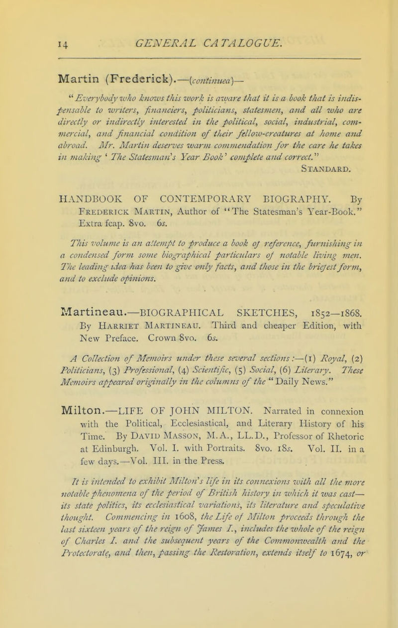 Martin (Frederick). —{contimtea)— Eveyybody who k)iows this work is aware that it is a book that is indis- pensable to writers, financiers, politicians, statesmen, and all who are directly or indirectly interested in the political, social, industrial, com- viei'cial, and financial condition of their felloiv-creatures at hovie and abroad. Air. Martin desei~ves warm commendation for the care he takes in making ' The Statesman''s Year Book' complete and correct.' Standard. HANDBOOK OF CONTEMPORARY BIOGRAPHY. By Frederick Martin, Author of The Statesman's Year-Book. Extra fcap. 8vo. 6s. This 7'olume is an attempt to produce a book of reference, furnishing in a condensed form some biogi-aph 'ical particulars oj notable living men. The leading idea has been to give oiily facts, and those in the briejest form^ and to exclude opinions. Martineau.—BIOGRAPIHCAL SKETCHES, 1852—1868. By Harriet Martineau. Third and cheaper Edition, with New Preface. Crown 8vo. 6^. A Collection of Memoirs under these several sections:—(i) Royal, (2) Politicians, (3) Professional, (4) Scientific, (5) Social, (6) Literary. These Memoirs appeared origiiially in the columns of the Daily Ne\\-s. Milton.—LIFE OF JOHN MILTON. Narrated in connexion with the Political, Ecclesiastical, and Literary History of his Time. By David Masson, M.A., LL.D., Professor of Rhetoric at Edinburgh. Vol. I. with Portraits. 8vo. 18^. Vol. H, in a few days.—Vol. III. in the Press. It is intended to exhibit MiltoiCs life in its connexions tu'ith all the more notable phenomena of the period of British history in which it was cast— its state politics, its ecclesiastical variations, its literature and speculative thought. Commencing in 1608, the Life of Milton proceeds through the last sixteen years of the reign of fames I., includes the whole of the reign of Cliarles I. and the subsequent years of the Commonwealth and the Protectorate, and then, passing the Restoration, extends itself to 1674, or
