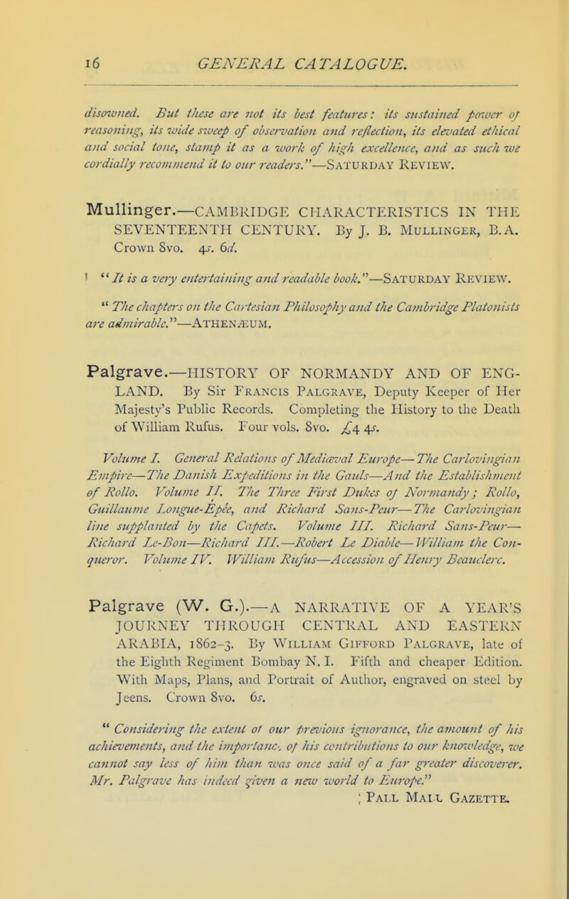 disowned. But these are not its best features: its sustained po-<i<er of reasoning, its wide s^ueep of observation and reflection, its elevated ethical and social tone, stamp it as a work of high excellence, and as such we cordially i-eco?ninend it to our readers.—Saturday Review. Mullinger.—CAMBRIDGE CHARACTERISTICS IN THE SEVENTEENTH CENTURY. By J. B. Mullinger, B.A. Crown Svo. 4J-. 6d. '  It is a ve>y entertaining and readable book.—SATURDAY Review.  The chapters on the Cartesian Philosophy and the Cambridge Flatonists are admirable.—Athen^um. Palgrave.—HISTORY OF NORMANDY AND OF ENG- LAND. By Sir Francis Palgrave, Deputy Keeper of Her Majesty's Public Records. Completing the History to the Death of William Rufus. Four vols. Svo. £^ 45-. Volume I. General Relations 0/Mediceval Europe—The Carlovingian Empire—The Danish Expeditions in the Gauls—And the Establishment of Rollo. Volume II. The Three First Dukes of N'ormandy; Rollo, Guillaume longue-Epee, and Richard Sans-Peur—The Carlovingian line supplanted by the Capets. Volume III. Richard Satis-Peur— Richard Le-Bon—Richard III.—Robert Le Diable—IVilliam the Con- queror. Volume IV. William Rufus—Accession of Henry Beaucleix. Palgrave (W. G.).—A NARRATIVE OF A YEAR'S JOURNEY THROUGH CENTRAL AND EASTERN ARABIA, 1862-3. l^y William Gifford Palgrave, late of the Eighth Regiment Bombay N. I. Fifth and cheaper Edition. With Maps, Plans, and Portrait of Author, engraved on steel by Jeens. Crown Svo. 6j-.  Considering the extent of our -prroious ignorance, the amount of his achievements, and the imporlanc-, of his contributions to our knowledge, we cannot say less of him than %vas once said of a far gi'eater discoverer. Mr. Palgrave has indeed ^iven a new world to Europe. ; Pai.l Mail Gazette.