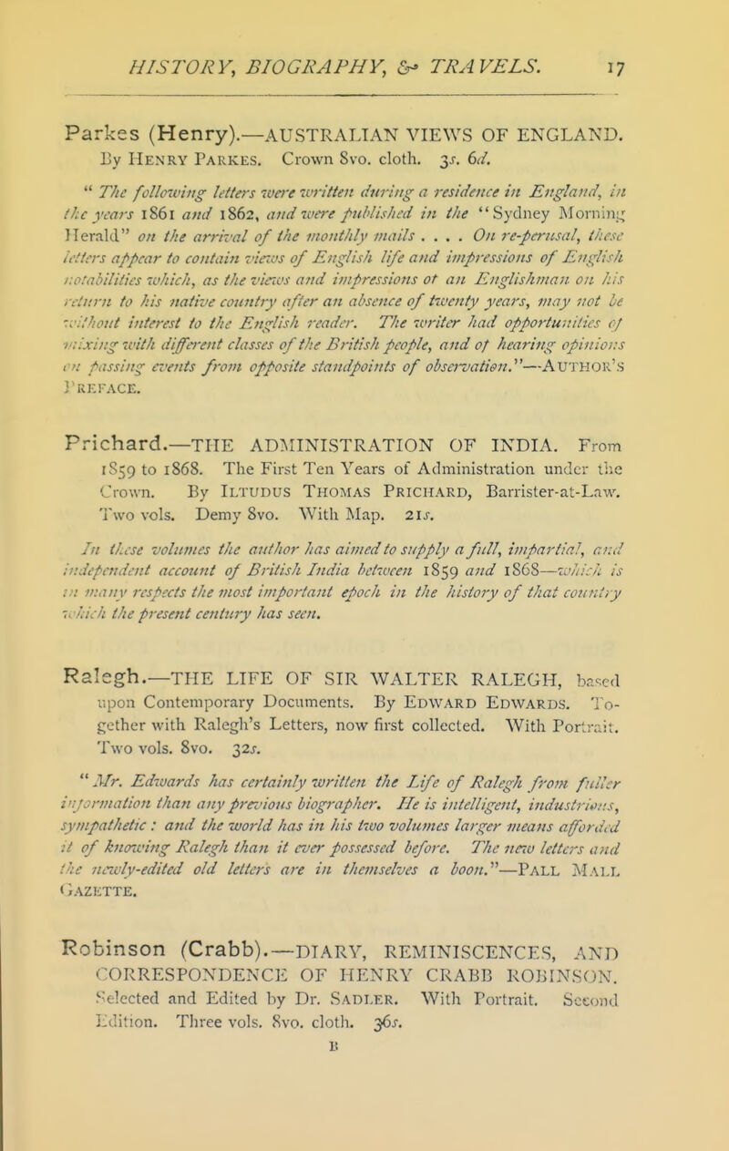 Parkes (Henry).—AUSTRALIAN VIEWS OF ENGLAND. Ey Henry Parkes. Crown 8vo. cloth. 3^. dd.  The following letters were ^vritten during a residence in England^ in the years 1861 and 1862, and were publisltcd in ike Sydney Mornincj Herald on the arrival of the monthly mails .... On re-periisal, these letters appear to contain viezvs of English life and impressions of English r.otabilities which, as the vieTcs and impressions of an Englishman on his return to his native country after an absence of twenty years, may not be '.i'Uhout interest to the English reader. The writer had opportunities of mixing with different classes of the British people, and of hearing opinions en passing events from opposite standpoints of obsej-vation.—Author's 3'Ki:rACE. Prichard.—THE ADMINISTRATION OF INDIA. From 1S59 to 1868. The First Ten Years of Administration under the Crown. By Iltudus Thomas Prichard, Barrister-at-Law. Two vols. Demy 8vo. With Map. 21s. In these volumes the author has aimed to supply a full, impartial, and ir.depetulent account of British India between 1859 and 1868—which is in many respects the most important epoch in the history of that countiy which the present century has seen. Ralegh.—THE LIFE OF SIR WALTER RALEGH, ba-.cd i-,pon Contemporary Documents. By Edward Edwards. ']o- j;ether with Ralegh's Letters, now first collected. With Portrait. Two vols. 8vo. 32J-.  Mr. Edwards has certainly written the Life of Ralegh from fuller iujormation than any prez'ious biographer. He is intelligent, industri*>/!S, sympathetic : and the world has ijt his two volumes larger means afforded it of knowing Ralegh than it ever possessed before. The neiu letters and the newly-edited old letters are in themselves a boon.''''—Pall Mall < }AZETTE. Robinson (Crabb).—DTARV, REMINISCENCES, AND CORRESPONDENCE OF HENRY CRABB ROBINSON. Selected and Edited by Dr. Sadler. With Portrait. Second Edition. Three vols. 8vo. cloth. 36^. B