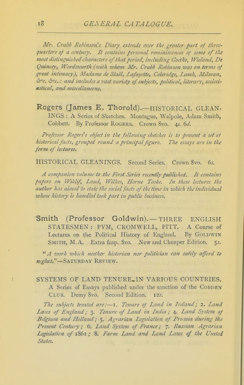 Mr. Crabb Robinsoiis Diary extends oz^er the greater part of three- quarters of a ceJitury. It contains personal reminiscences of some of the most (iisiingtiished characters of that period, including Goethe, Wieland, De Quincey, IVordsinort/i (with whom Mr. Crabb Robinson xvas on terms oj great intimacy), Madame de Stael, Lafayette, Coleridge, Lamb, Mil man, QT'c. : and includes a vast variety of subjects, political, literary, ccclesi' astical, and miscellaneous. Rogers (James E. Thorold).—HISTORICAL GLEAN- INGS : A Series of Sketches. Montague, Walpole, Adam Smith, Cobbett. By Professor Rogers. Crown 8vo. 4J. 6</. Professor Rogers's object in the follo7oing sketches is to present a set of historical facts, grouped round a principal figure. The essays are in the form of lectures. HISTORICAL GLEANINGS. Second Series. Crown 8vo. 6j. A cofupanion volume to the First Series recently published. It cotttains papers on IViklif, Lattd, Wilkes, Home Tooke. In these lectures the author has ainwd to state the social facts of the time in which the ijidividual whose history is handled took part in public business. Smith (Professor Goldwin). — THREE ENGLISH STATESMEN : PYM, CROMWELL, PITT. A Course of I>ectures on the PoUtical History of England. By Goldwin Smith, M. A. Extra fcap. 8vo. New and Cheaper Edition. 5j-. A work which neither historiait nor politician can safely afford to mglect.—Saturday Review. SYSTEMS OF LAND TENURE-IN VARIOUS COUNTRIES. A Series of Essays published under the sanction of the Cobden Club. Demy 8vo. Second Edition. 12s. The subjects treated are:—i. Tenure oj Land in Ireland; 2. Land Laws of England; 3. Tenure of Land in India; 4. Land System 0/ Belgium and Holland; 5. Agrarian Legislation of Prussia during the Present Century; 6. Land System of F7-ance; 7. Russian Agrarian Legislation of iS6l ; 8. Farm Land and Land Laws of tfie United States.