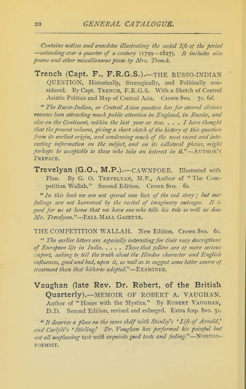 Contains notices and anecdotes illustrating the social life of the period —extending over a quarter of a centt(ry (1799—1827), It includes also poems and other miscellaneous pieces by Mrs. Trench. Trench (Capt. F., F.R.G.S.).—THE RUSSO-INDIAN QUESTION, Historically, Strategically, and Politically con- sidered. By Capt. Trench, F.R.G.S. With a Sketch of Central Asiatic Politics and Map of Central Asia. Crown 8vo. ']s. 6d.  The Russo-Indian, or Central Asian question has for several obvious reasons been attracting much public attention in England, in Russia, aiui also on the Continerit, within the last year or tivo. . . . I have thought that the present volume, giving a short sketch of the history of this question from its earliest origin, and condensing much of tJie most recent and inte- resting information on the subject, and on its collateral phases, might perhaps be acceptable to those ivJio take an interest in it.'''—Author's Preface, Trevelyan (G.O., M.P.).—CAWNPORE. Illustrated with Plan. By G. O. Trevelyan, M.P., Author of The Com- petition Wallah. Second Edition. Crown 8vo. 6^.  In this book we are not spared one fact of the sad story; but our feelings are not fiarrozved by the recital of imaginary outrages. It is svod for us at home that we fiave one wJio tells his tale so well as does Mr. Trevelyan.''^—Pall Mall Gazette. THE COMPETITION WALLAH, New Edition. Crowi 8vo. 6j.  The earlier letters are especially interesting for their racy descriptions of European lije in India Those that follow are of more serious import, seeking to tell the truth about tfie Hindoo cfiaracter and Englisfi influences, good and bad, upon it, as well as to suggest some betttr course of treatment than that hitherto adopted.''^—Examiner, Vaughan (late Rev. Dr. Robert, of the British Quarterly).—MEMOIR OF ROBERT A. VAUGHAN, Author of  Hours with the Mystics. By Robert Vaughan, D.D. Second Edition, revised and enlarged. Extra fcap. 8vo. 5^, // deseri'es a place en the same shelf with Stanley''s ^Life of Arnold,'' and Carlyle's ' Stirling? Dr. Vaugfian has performed fiis painpul but not all unpleasing task with exquisitegeod taste and feeling.''—NONCON- FORMIST.