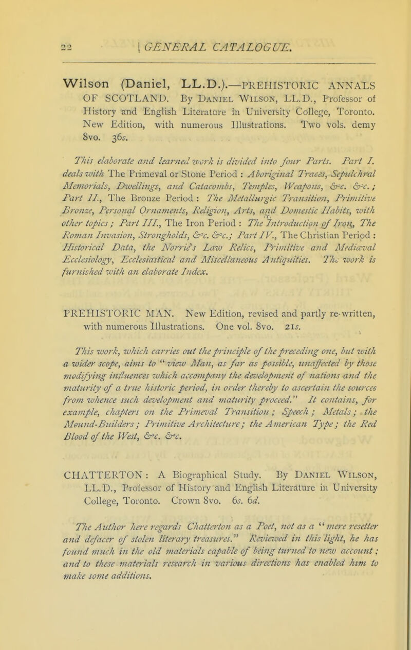 Wilson (Daniel, LL.D.).—PREPIISTORIC ANNALS OF SCOTLAND. By Daniel Wilson, LL.D., Professor of History and English Literature in University College, Toronto. New Edition, with numerous Illustrations. Two vols, demy Svo. 36^-, This elaborate and learned work is divided into four Purls. Part I. deals with The Primeval or Stone Period : Aboriginal 7races, Sepulchral Alemorials, Dtvellings, and Catacombs, Temples, Weapons, i^c. dr^r.; Part 11., The Bronze Period : The Metallurgic Transition, Primitive Bronze, Personal Ornaments, Religion, Arts, and Domestic Habits, with other topics ; Part III., The Iron Period : The Introduction of Iron,, The Roman Invasion, Strongholds, ^c. &'c.; Part IV., The Christian Period : Historical Data, the Norriis Law Relics, Primitive and Mediicval Ecclesiolog)', Ecclesiastical and Miscellaneous Antiquities. The work is furnished with an elaborate Index. PREHISTORIC MAN. New Edition, revised and partly re-written, with numerous Illustrations. One vol. Svo. 2\s. This -ivorh, which carries out the principle of the preceding one, but with a wider scope, aims to  view Jllan, as far as possible, uttaffected by those modifying influejtces which accompany the development of nations and the maturity of a true historic period, in order thereby to asca'tain the sources from zvhence such development and maturity proceed. It contains, for example, chapters on the Primeval Transition ; Speech; Metals; the Mound-Builders; Primitive Architecture; the American Type; the Red Blood of the West, ^c. ^c. CHATTERTON : A Biographical Study. By Daniel Wilson, LL.D., Professor of History and English Literature in University College, Toronto. Crown Svo. 6^-. bd. The Author ha-e regards Chatta'ton as a Poet, not as a mere resetter and defaccr of stolen literary treasures. Revirwed in this light, he has found much in the old materials capable of being turned to nnv account : and to these materials research in various directions has enabled him to make some additions.