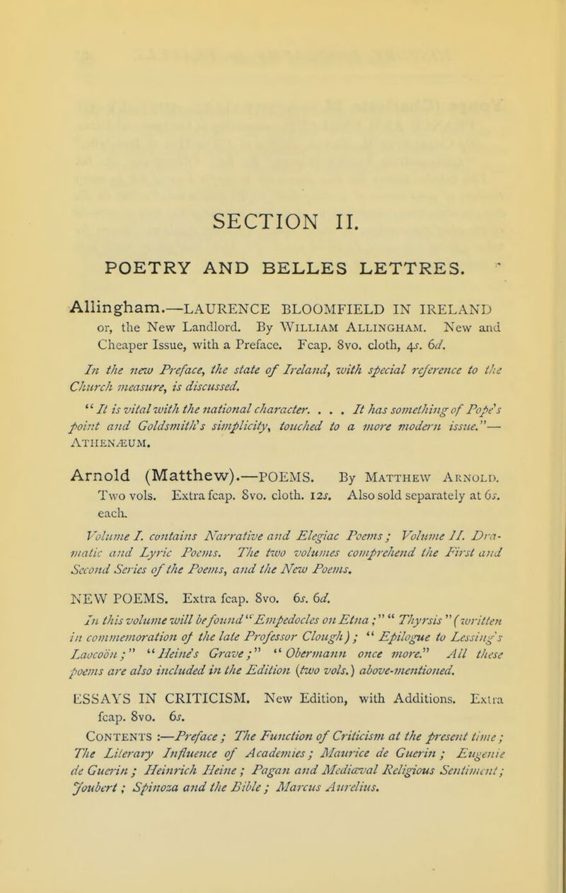 POETRY AND BELLES LETTRES. Allingham.—LAURENCE BLOOMFIELD IN IRELAND or, the New Landlord. By William Allingham. New and Cheaper Issue, with a Preface. Fcap. 8vo. cloth, 4?. (>J. In the new Preface, ihe state of Ireland, xuith special rc/ei-ence to the Church measure, is discussed. It is vital -with the national character. . . . It has something of Popes point and GoldsmitJis simplicity, touched to a more modern issue.— Athen^UM. Arnold (Matthew).—POEMS. By Matthew Arnold. Two vols. Extra fcap. 8vo. cloth. 12^. Also sold separately at Oi'. eacli. Vohune I. contains Narrative and Elegiac Poems; Volume 11. Dra- matic and Lyric Poems. The two volumes coviprehend the First and Second Series of the Poems, and the New Poems, NEW POEMS. Extra fcap. 8vo. 6j. (yd. In this volume will befound Empedocles on Etna; Tliyrsis {written in commemoration op the late Professor Clough) ; *' Epilogue to Lessing's Laocoon; Heine's Grave; Obermann once jnore. All these poems are also included in the Edition {two vols.) above-metttioned. ESSAYS IN CRITICISM. New Edition, with Additions. Exiia fcap. 8vo. 6^. Contents :—Pi-eface ; The Function of Criticism at the present time; The Literary Inflttence of Academies; Maurice de Guerin ; Eugenie de Guerin ; Ileinnch Heine ; Pagan and Mediccval Religious Sentiment; jfoubert; Spinoza and the Bible ; Marcus Aurelius.