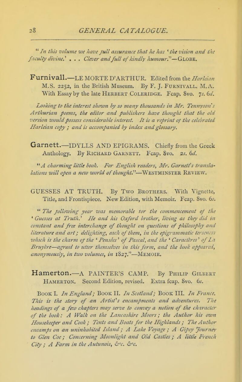  In this volume we have Jull assurance that he has ' the vision and the faculty divine.'' , . . Clruer attd full of kindly humour^''—Globe. Furnivall.—LE MORTE D'ARTHUR. Edited from the Ilarleian M.S. 2252, in the British Museum. By F. J. Furnivall. M.A. With Essay by the late Herbert Coleridge. Fcap. 8vo. 7^-. i>d. Looking to the interest shown by so many thousands in Mr. Tennysoii s Arthurian poems, the editor and publishers have thought that the old version would possess cotisiderable interest. It is a reprint of the celebrated Ilarleian copy ; and is accompanied by index and glossary. Garnett.—IDYLLS AND EPIGRAMS. Chiefly from the Greek Anthology. By Richard Garnett. Fcap. 8vo. zs. 6d. A charming little book. For English readers, Mr. Garnett's transla- lations will open a new world of ihoughtP—WESTMINSTER Review. GUESSES AT TRUTH. By Two Brothers. With Vignette, Title, and Frontispiece. New Edition, with Memoir. Fcap. Svo. 6^. *' The Jollowing year was memorable tor the comtnencement of the ' Guesses at Trutli.' He and his Oxford brother, living as they did in constant and free interchange of thought on questions of philosophy and literature and art; delighting, each of them, in the epigrammatic terseness winch is the charm oj the ' Pensees' of Pascal, and the ' Caracth-es' of la Bruyire—agreed to utter themselves in this form, and the book appeared, anonymously, in two volumes, in 1827.—Memoir, Hamerton.—a painter's CAMP. By Philip Gilbert Hamerton. Second Edition, revised. Extra fcap. 8vo. 6s. Book I. Jn England; Book II. In Scotland; Book III. /// France. This is the story of an Artist''s encampments ajtd adventures. Tite headings of a few chapters may serve to convey a notion of the chnracter of the book: A Walk on the Lancashire Moots; the Author his own Housekeeper and Cook; Tents and Boats for the Highlands ; The Author encamps on an uninhabited Island; A Lake Voyage ; A Gipsy Journey' to Glen Coe; Concerning Moonlight and Old Castles; A little French City ; A Farm in the Autunois, ^c. cr'cr.