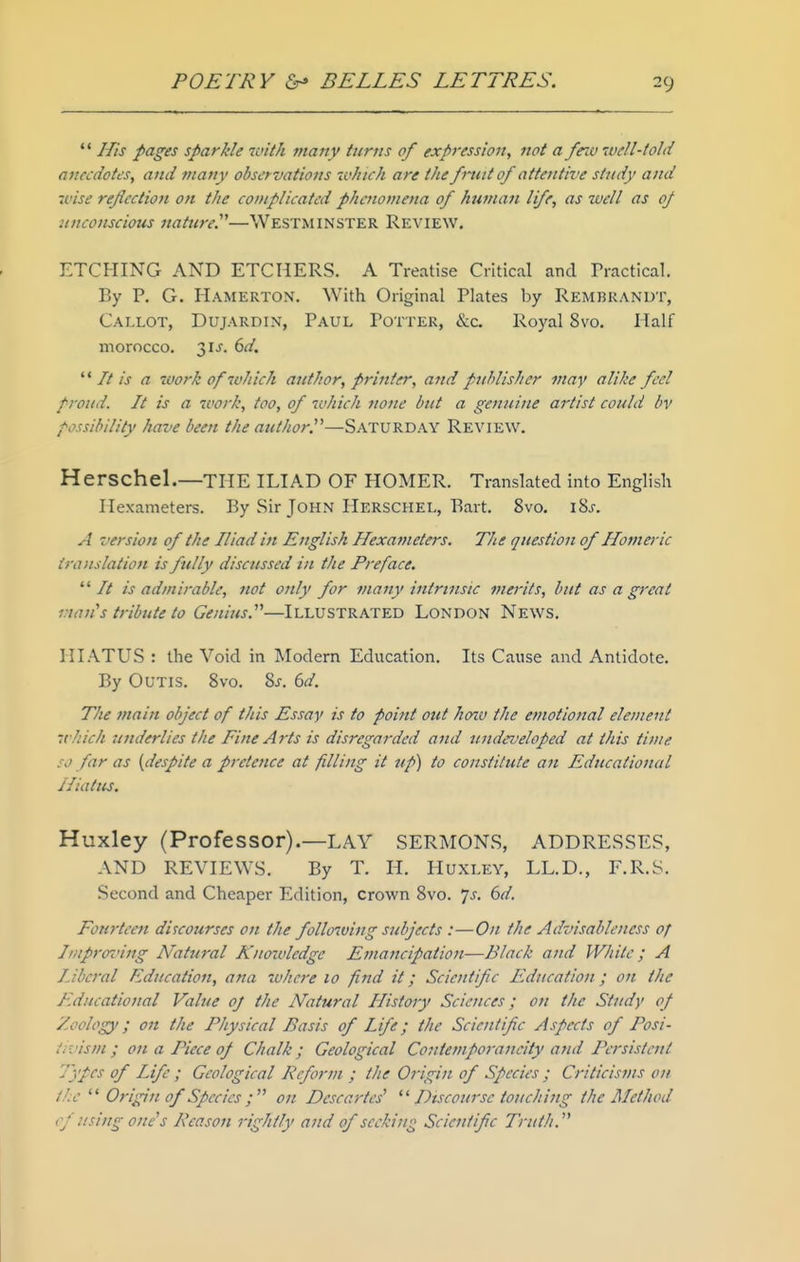 His pages sparkle with many turns of expression, not a fnu well-told anecdotes, and many observations tv/iich are the fntit 0/ attetttive study and wise reflection on the complicated phenomena of human life, as well as 0/ unconscious nature.'''—WESTMINSTER Review. ETCHING AND ETCHERS. A Treatise Critical and Tractical. By P. G. Hamerton. With Original Plates by Rembrandt, Callot, Dujardin, Paul Potter, &c. Royal 8vo. Half morocco. 31 J. 6d. '' It is a work of which author, printer, and pjihlisher may alike feel proud. It is a work, too, of which none but a genuine artist could bv possibility have been the author.—Saturday Review, Herschel.—THE ILIAD OF HOMER. Translated into English Hexameters. By Sir John Herschel, Bart, 8vo, iSj, A version of the Iliad in English Hexameters. The question of Homej-ic ii-anslation is fully discussed in the Preface. It is admirable, not only for many intrinsic merits, but as a great vmn's tribute to Genius.'''—Illustrated London News, HIATUS : the Void in Modern Education. Its Cause and Antidote. By OuTis. 8vo. 8j. dd. The main object of this Essay is to point out hmv the emotional element which 'underlies the Fine Arts is disregarded and undeveloped at this time so far as {despite a pretence at filling it tip) to constitute an Educational Hiatus. Huxley (Professor).—LAY SERMONS, ADDRESSES, AND REVIEWS. By T. H. Huxley, LL.D., F.R.S. Second and Cheaper Edition, crown 8vo. js. 6d. Fourteen discourses on the following subjects :—On the Advisableness of Improz'ing Natural Knotoledge Ejnancipation—Black and White ; A liberal Education, ana ivhcre 10 find it; Scientifc Education; on the Educational Value oj the Natural History Sciences; on the Study 0/ Zoology; 07i the Physical Basis of Life; the Scientifc Aspects of Posi- ir.'ism ; on a Piece of Chalk; Geological Contemporaneity and Persistent Types of Life ; Geological Reform ; the Origin of Species ; Criticisms on the Origin of Species ; on Descartes' Discourse touching the Alethod cf using one's Peason rightly and of seeking Scientifc Truth.