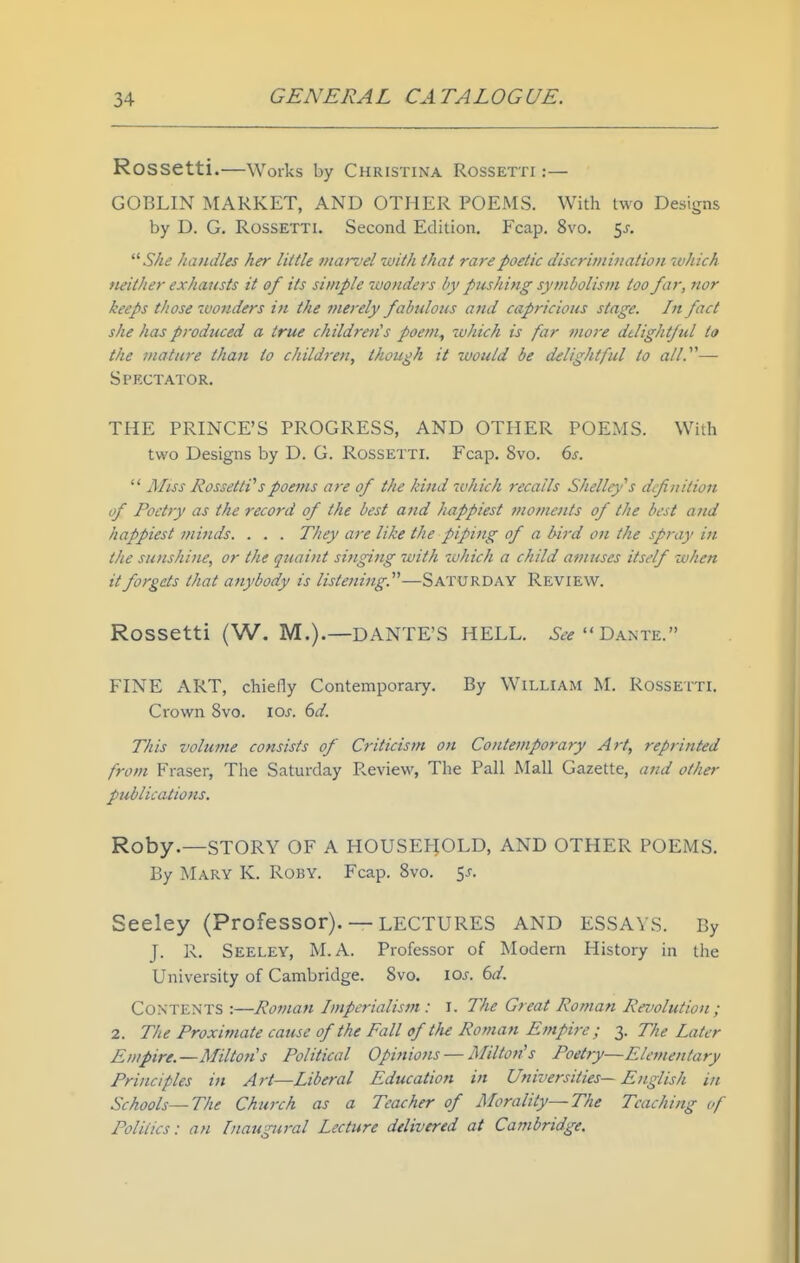 Rossetti.—Works by CHRISTINA ROSSETTI :— GOBLIN MARKET, AND OTHER POEMS. With two Designs by D. G. Rossetti. Second Edition. Fcap. 8vo. 5j.  She handles her little niai-vel with that rare poetic discrimination ivhich wither exliausts it of its simple wonders by pushing symbolism too far, nor keeps those tvouders in the ?nerely fabulous and capricious stage. In fact she has produced a true childreiCs poem^ zohich is far more delightful to the mature than to children, though it would be delightful to all.^^— Spectator. THE PRINCE'S PROGRESS, AND OTHER POEMS. With two Designs by D. G. Rossetti. Fcap. 8vo. 6s.  AIiss RossettVspoems are of the kind which recalls Shelley''s definition of Poetry as the record of the best and happiest moments of the best and happiest minds. . . . They are like the piping of a bird on the spray in the sunshine, or the quaint sijiging with ^uhich a child amuses itself when it forgets that anybody is listening.—Saturday Review. Rossetti (W. M.).—DANTE'S HELL, Dante. FINE ART, chiefly Contemporary. By William M. Rossetti. Crown 8vo. los. 6d. This volume consists of Criticism on Contemporary Art, reprinted from Fraser, The Saturday Review, Tlie Pall Mall Gazette, and other publications. Roby.—STORY OF A HOUSEHOLD, AND OTHER POEMS. By Mary K. Roby. Fcap. Svo. $s. Seeley (Professor). — LECTURES AND ESSAYS. By J. 1\. Seeley, M.A. Professor of Modern History in the University of Cambridge. Svo. los. 6d. Contents :—Ro^nan Imperialism : i. The Great Roman Revolution ; 2. The Proximate cause of the Fall of tlu Roman Empire; 3. The Later Empire.—Milton's Political Opinions — Milton's Poetry—Elementary Principles in Art—Liberal Education in Universities— English in Schools—The Church as a Teacher of Morality—The Teaching of Politics: an [naugural Lecture delivered at Cambridge.