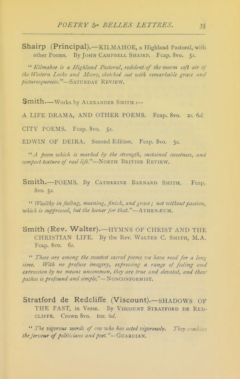 Shairp (Principal).—KILMAHOE, a Highland Pastoral, with other Poems. By John Campbell Shairp. Fcap. 8vo. 5^-.  Kilrnahoe is a Highland Pastoral, redolent of the warm soft air oj the Western Lochs atid Moors, sketched out with remarkable grace and picturestjuenessy—SATURDAY Review. Smith.—Works by Alexander Smith :— A LIFE DRAMA, AND OTHER POEMS. Fcap. 8vo. 2s. 6d CITY POEMS. Fcap. 8vo. 5^. EDWIN OF DEIRA. Second Edition. Fcap. Svo. sj-. A poem which is maj'ked by the strength, sustained szveetness, and compact texture 0/ real life.—North British Review. Smith.—POEMS. By Catherine Barnard Smith. Fcap. Svo. 5^.  Wealthy in feeling, meaning, fitiish, and grace ; not without passion, which is suppressed, but the keener for that.—Athen^um. Smith (Rev. Walter).—hymns OF CHRIST AND THE CHRISTIAN LIFE. By the Rev. Walter C. Smith, M.A. Fcap. Svo. 6s.  These are among the s^veetest sacred poejus we have read for a long lime. With no profuse imagery, expressing a range of feeling and expression by no means uncommon, they are true and elez'ated, and their pathos is profound and simple.'—Nonconformist. Stratford de Redcliffe (Viscount).—shadows OF THE PAST, in Verse. By Viscount Stratford de Red- cliffe. Crown Svo. loj. 6d.  The vigorous words of one who has acted vigorously. They conibi/te the fervour of politicians and poet. —Guardian.