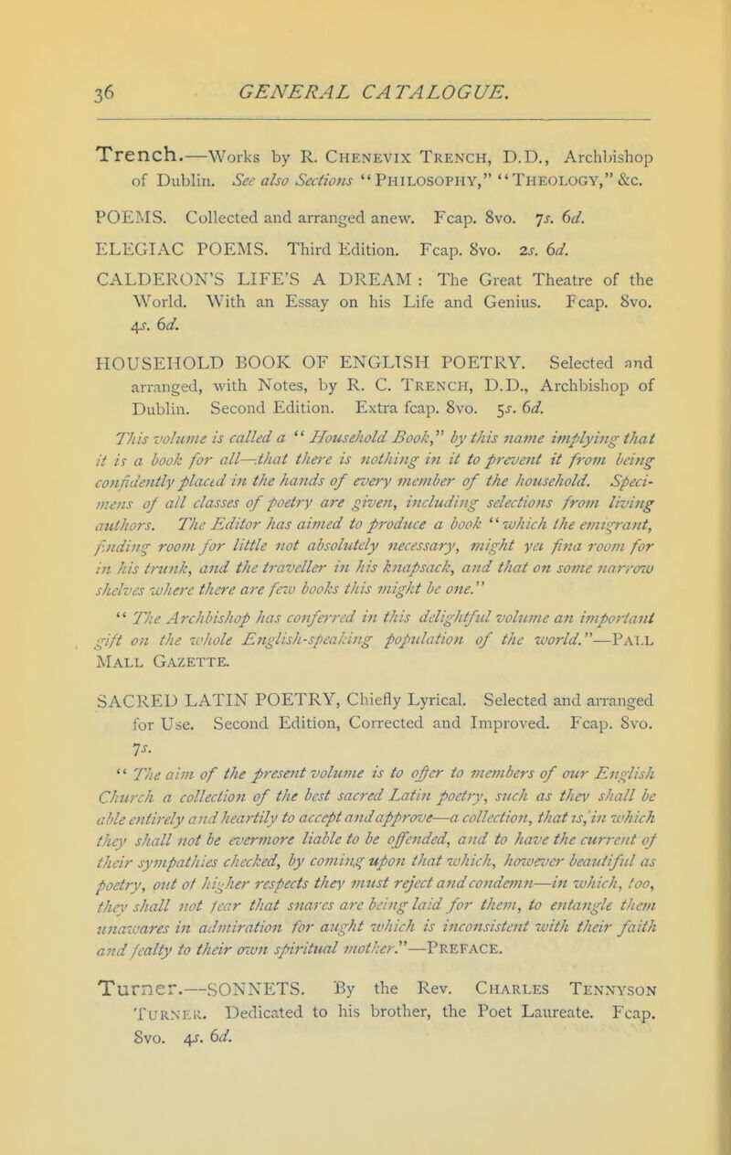 Trench.—Works by R. Chenevix Trench, D.D., Archbishop of Dublin. Sec also Sections  Philosophy, Theology, &c. POEMS. Collected and arranged anew. Fcap. 8vo. 'js. 6(1. ELEGIAC POEMS. Third Edition. Fcap. 8vo. 2s. 6d. CALDERON'S LIFE'S A DREAM : The Great Theatre of the World. With an Essay on his Life and Genius. Fcap. 8vo. 4J. 6d. HOUSEHOLD BOOK OF ENGLISH POETRY. Selected and arranged, with Notes, by R. C. Trench, D.D., Archbishop of Dublin. Second Edition. Extra fcap. Svo. ^s. 6d. Tills volume is called a  Household Book by this name implying that it is a book for all—-that thei'e is nothing in it to prevent it from being confidently plactd in the hands of eveiy member of the household. Speci- mens of all classes of poetry are given, including selections from living authors. The Editor has aimed to produce a book '' which the e?nt^rant, f.nding room for little not absolutely necessary, might yee fna room for iji his trunk, and the traveller in his knapsack, and that on some Jiarrozu shelves where there are feio books this might be one.  The Archbishop has conferred in this delightful volume an important gift on the whole Tnglish-speaking population of the world.—Pall Mall Gazette. SACRED LATIN POETRY, Chiefly Lyrical. Selected and arranged for Use. Second Edition, Corrected and Improved. Fcap. Svo. ^s.  The aim of the present volume is to ofcr to jnembers of ottr English Church a collection of the best sacred Latin poetry, such as thev shall be able entirely and heartily to accept and approve—a collection, thatis,'in which they shall not be evermore liable to be offended, and to have the cu7-7-ent of their sympathies checked, by coming upon that which, hozaevcr beautiful as poetry, put of hii^her respects they must reject andco7idemn—in which, too, thev shall not Jenr that snares are bei?tg laid for them, to entangle thetn unawares in admiration for aught which is inconsistent with their faith and fealty to their own spiritual mother.—Preface. Turner.—SONNETS. By the Rev. Charles Tennyson Turner. Dedicated to his brother, the Poet Laureate. Fcap. Svo. 4^. 6d.